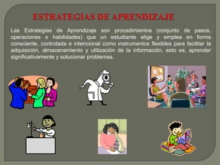 Las Estrategias de Aprendizaje son procedimientos (conjunto de pasos,
operaciones o habilidades) que un estudiante elige y emplea en forma
consciente, controlada e intencional como instrumentos flexibles para facilitar la
adquisición, almacenamiento y utilización de la información, esto es, aprender
significativamente y solucionar problemas.
 