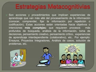    Son acciones y procedimientos que implican experiencias de
    aprendizaje que van más allá del procesamiento de la información
    (conocer, comprender, fijar la información por repetición o
    codificación). Estas acciones están orientadas hacia objetivos o
    intenciones más complejas; que requieren procesos              más
    profundos de búsqueda, análisis de la información, toma de
    decisiones, pensamiento creativo, pensamiento crítico, experiencias
    de aprendizaje interdependiente (colaborativo), etc.. Por ejemplo:
    Ensayos, Proyectos Integradores, Análisis de casos, solución de
    problemas, etc.
 
