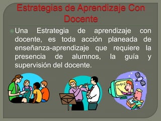  Una  Estrategia de aprendizaje con
 docente, es toda acción planeada de
 enseñanza-aprendizaje que requiere la
 presencia de alumnos, la guía y
 supervisión del docente.
 