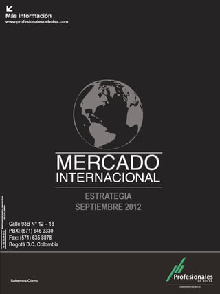 Mercado Internacional                     Septiembre 2012




                          ESTRATEGIA
                        SEPTIEMBRE 2012
Calle 93B N° 12 – 18
PBX: (571) 646 3330
Fax: (571) 635 8878
Bogotá D.C. Colombia
 