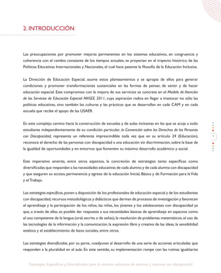 9
Estrategias Específicas y Diversificadas para la atención educativa de alumnos y alumnas con discapacidad
2. INTRODUCCIÓN
Las preocupaciones por promover mejoras permanentes en los sistemas educativos, en congruencia y
coherencia con el cambio constante de los tiempos actuales, se proyectan en el trayecto histórico de las
Políticas Educativas Internacionales y Nacionales, el cual hace patente la filosofía de la Educación Inclusiva.
La Dirección de Educación Especial, asume estos planteamientos y se apropia de ellos para generar
condiciones y promover transformaciones sustanciales en las formas de pensar, de sentir y de hacer
educación especial. Este compromiso con la mejora de sus servicios se concreta en el Modelo de Atención
de los Servicios de Educación Especial MASEE 2011, cuya aspiración radica en llegar a trastocar no sólo las
políticas educativas, sino también las culturas y las prácticas que se desarrollan en cada CAM y en cada
escuela que recibe el apoyo de las USAER.
En este complejo camino hacia la construcción de escuelas y de aulas inclusivas en las que se acoja a todo
estudiante independientemente de su condición particular, la Convención sobre los Derechos de las Personas
con Discapacidad, representa un referente imprescindible toda vez que en su artículo 24 (Educación),
reconoce el derecho de las personas con discapacidad a una educación sin discriminación, sobre la base de
la igualdad de oportunidades y en entornos que fomenten su máximo desarrollo académico y social.
Este imperativo amerita, entre otros aspectos, la concreción de estrategias tanto específicas como
diversificadas que respondan a las necesidades educativas de cada alumno y de cada alumna con discapacidad
y que aseguren su acceso, permanencia y egreso de la educación Inicial, Básica y de Formación para laVida
y el Trabajo.
Las estrategias específicas,ponen a disposición de los profesionales de educación especial y de los estudiantes
con discapacidad,recursos metodológicos y didácticos que derivan de procesos de investigación y favorecen
el aprendizaje y la participación de los niños, las niñas, los jóvenes y los adolescentes con discapacidad ya
que, a través de ellas, es posible dar respuesta a sus necesidades básicas de aprendizaje en aspectos como
el uso competente de la lengua (oral,escrita o de señas),la resolución de problemas matemáticos,el uso de
las tecnologías de la información y la comunicación, la expresión libre y creativa de las ideas, la sensibilidad
estética y el establecimiento de lazos sociales, entre otros.
Las estrategias diversificadas, por su parte, coadyuvan al desarrollo de una serie de acciones articuladas que
responden a la pluralidad en el aula. En este sentido, su implementación rompe con las rutinas igualitarias
 