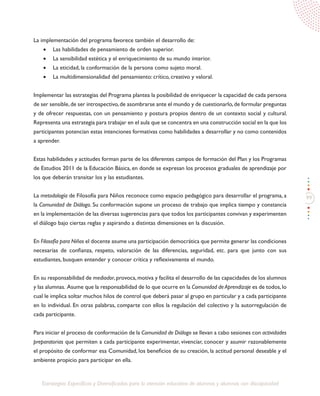 99
Estrategias Específicas y Diversificadas para la atención educativa de alumnos y alumnas con discapacidad
La implementación del programa favorece también el desarrollo de:
•	 Las habilidades de pensamiento de orden superior.
•	 La sensibilidad estética y el enriquecimiento de su mundo interior.
•	 La eticidad, la conformación de la persona como sujeto moral.
•	 La multidimensionalidad del pensamiento: crítico, creativo y valoral.
Implementar las estrategias del Programa plantea la posibilidad de enriquecer la capacidad de cada persona
de ser sensible,de ser introspectivo,de asombrarse ante el mundo y de cuestionarlo,de formular preguntas
y de ofrecer respuestas, con un pensamiento y postura propios dentro de un contexto social y cultural.
Representa una estrategia para trabajar en el aula que se concentra en una construcción social en la que los
participantes potencian estas intenciones formativas como habilidades a desarrollar y no como contenidos
a aprender.
Estas habilidades y actitudes forman parte de los diferentes campos de formación del Plan y los Programas
de Estudios 2011 de la Educación Básica, en donde se expresan los procesos graduales de aprendizaje por
los que deberán transitar los y las estudiantes.
La metodología de Filosofía para Niños reconoce como espacio pedagógico para desarrollar el programa, a
la Comunidad de Diálogo. Su conformación supone un proceso de trabajo que implica tiempo y constancia
en la implementación de las diversas sugerencias para que todos los participantes convivan y experimenten
el diálogo bajo ciertas reglas y aspirando a distintas dimensiones en la discusión.
En Filosofía para Niños el docente asume una participación democrática que permite generar las condiciones
necesarias de confianza, respeto, valoración de las diferencias, seguridad, etc. para que junto con sus
estudiantes, busquen entender y conocer crítica y reflexivamente el mundo.
En su responsabilidad de mediador,provoca,motiva y facilita el desarrollo de las capacidades de los alumnos
y las alumnas. Asume que la responsabilidad de lo que ocurre en la Comunidad de Aprendizaje es de todos,lo
cual le implica soltar muchos hilos de control que deberá pasar al grupo en particular y a cada participante
en lo individual. En otras palabras, comparte con ellos la regulación del colectivo y la autorregulación de
cada participante.
Para iniciar el proceso de conformación de la Comunidad de Diálogo se llevan a cabo sesiones con actividades
preparatorias que permiten a cada participante experimentar, vivenciar, conocer y asumir razonablemente
el propósito de conformar esa Comunidad, los beneficios de su creación, la actitud personal deseable y el
ambiente propicio para participar en ella.
 