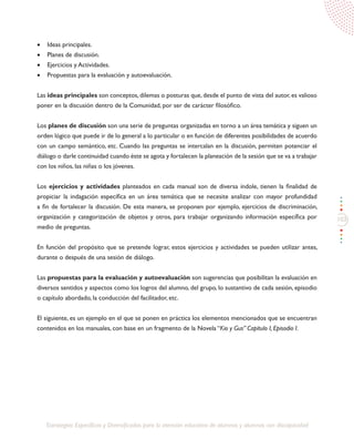 103
Estrategias Específicas y Diversificadas para la atención educativa de alumnos y alumnas con discapacidad
•	 Ideas principales.
•	 Planes de discusión.
•	 Ejercicios y Actividades.
•	 Propuestas para la evaluación y autoevaluación.
Las ideas principales son conceptos, dilemas o posturas que, desde el punto de vista del autor, es valioso
poner en la discusión dentro de la Comunidad, por ser de carácter filosófico.
Los planes de discusión son una serie de preguntas organizadas en torno a un área temática y siguen un
orden lógico que puede ir de lo general a lo particular o en función de diferentes posibilidades de acuerdo
con un campo semántico, etc. Cuando las preguntas se intercalan en la discusión, permiten potenciar el
diálogo o darle continuidad cuando éste se agota y fortalecen la planeación de la sesión que se va a trabajar
con los niños, las niñas o los jóvenes.
Los ejercicios y actividades planteados en cada manual son de diversa índole, tienen la finalidad de
propiciar la indagación específica en un área temática que se necesite analizar con mayor profundidad
a fin de fortalecer la discusión. De esta manera, se proponen por ejemplo, ejercicios de discriminación,
organización y categorización de objetos y otros, para trabajar organizando información específica por
medio de preguntas.
En función del propósito que se pretende lograr, estos ejercicios y actividades se pueden utilizar antes,
durante o después de una sesión de diálogo.
Las propuestas para la evaluación y autoevaluación son sugerencias que posibilitan la evaluación en
diversos sentidos y aspectos como los logros del alumno, del grupo, lo sustantivo de cada sesión, episodio
o capítulo abordado, la conducción del facilitador, etc.
El siguiente, es un ejemplo en el que se ponen en práctica los elementos mencionados que se encuentran
contenidos en los manuales, con base en un fragmento de la Novela “Kio y Gus” Capítulo I, Episodio I.
 
