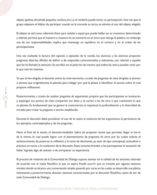 106
EDUCACIÓN INCLUSIVAY RECURSOS PARA LA ENSEÑANZA
objeto (pelota, almohada pequeña, muñeco, etc.) y al recibirlo puede iniciar su participación. Una vez que el
grupo adquiere el hábito de participar cuando se le concede su turno, se elimina el uso del objeto elegido.
El objeto es útil como referente físico para señalar a aquel que puede hablar en un momento determinado
y además permite que el maestro o maestra no se convierta en el único que otorga la palabra, sin embargo
una de sus responsabilidades implica que mantenga un equilibrio en el número y en el orden de las
participaciones.
Una vez realizada la lectura del capítulo o episodio de la novela, los alumnos y las alumnas proponen
preguntas abiertas, difíciles de definir o de responder, controversiales y relevantes, con relación a aquello
que les ha llamado la atención.Se escriben en el pizarrón de manera que todos las vean y puedan votar por
la que más les interese.
Ya que la han elegido, el docente anima las intervenciones a través de preguntas de inicio dirigidas al alumno
o alumna que originalmente la planteó para indagar por qué la plateó e identificar el asunto sobre el cual
propone reflexionar.
Posteriormente, a través de realizar preguntas de seguimiento, propicia que los participantes se involucren
y expongan sus puntos de vista, compartan sus ideas y se sumen a las de otro o que cuestionen lo que
se plantea. Es fundamental que se genere la controversia, la inquietud, la profundización y la diversidad de
miradas para tratar la pregunta o asunto establecido.
Durante la discusión debe prevalecer el uso de la razón, la solvencia de los argumentos, la pertinencia de
los ejemplos, contraejemplos y de las preguntas.
Hacia el final de la sesión, el docente-mediador habrá de proponer temas que permitan llegar al cierre
de la misma, lo cual puede lograr con el planteamiento de preguntas de cierre por las cuales solicite el
esclarecimiento de posturas, la reflexión y la toma de decisiones, ya sean de tipo conceptual, actitudinal o
práctico, en torno a lo sustantivo de la discusión. Estas acciones brindan a los participantes la sensación de
haber logrado algo, de avanzar o de enriquecer su experiencia.
El proceso de madurez de la Comunidad de Diálogo supone avanzar en la calidad de las sesiones, valorada
de acuerdo con el matiz filosófico al que se aspira. Puede ocurrir que se transite por algunas sesiones
iniciales donde se alcance una conversación simple,pasando por otras en las cuales se desarrolle una plática
interesante y posteriormente alcanzar sesiones caracterizadas por la discusión filosófica, razón de ser de
toda Comunidad de Diálogo.
 