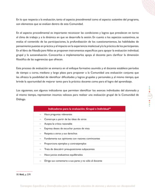 107
Estrategias Específicas y Diversificadas para la atención educativa de alumnos y alumnas con discapacidad
En lo que respecta a la evaluación, tanto el aspecto procedimental como el aspecto sustantivo del programa,
son elementos que se evalúan dentro de esta Comunidad.
En el aspecto procedimental es importante reconocer las condiciones y logros que prevalecen en torno
al clima de trabajo y a la dinámica en que se desarrolla la sesión. En cuanto a los aspectos sustantivos, se
evalúa el contenido de las participaciones, la profundización de los cuestionamientos, las habilidades de
pensamiento puestas en práctica y el impacto en la experiencia intelectual y/o la práctica de los participantes.
En el libro de Filosofía para Niños se proponen instrumentos específicos para apoyar la evaluación individual,
grupal y la autoevaluación. Conocerlos e implementarlos apoya al docente para clarificar la dimensión
filosófica de las sugerencias que ofrecen.
Este proceso de evaluación se enmarca en el enfoque formativo asumido y el docente establece períodos
de tiempo a corto, mediano y largo plazo para proponer a la Comunidad una evaluación conjunta que
les ofrezca la posibilidad de identificar dificultades y logros grupales y personales y, al mismo tiempo, que
brinde la oportunidad de mejorar tanto para la práctica docente como para el logro del aprendizaje.
Los siguientes, son algunos indicadores que permiten identificar los avances individuales del alumnado y
al mismo tiempo, representan insumos valiosos para realizar una evaluación grupal de la Comunidad de
Diálogo.
Indicadores para la evaluación. Grupal o Individual30
-	 Hace preguntas relevantes
-	 Construye a partir de las ideas de otros
-	 Acepta la crítica razonable
-	 Expresa deseo de escuchar puntos de vista
-	 Respeta a otros y sus derechos
-	 Fundamenta sus opiniones con razones convincentes
-	 Proporciona ejemplos y contraejemplos
-	 Trata de descubrir presuposiciones subyacentes
-	 Hace juicios evaluativos equilibrados
-	 Dirige sus comentario a sus pares y no sólo al docente
30. Ibíd, p. 239.
 