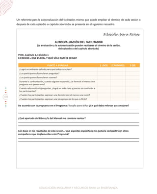 108
EDUCACIÓN INCLUSIVAY RECURSOS PARA LA ENSEÑANZA
Un referente para la autoevaluación del facilitador, mismo que puede emplear al término de cada sesión o
después de cada episodio o capítulo abordado, se presenta en el siguiente recuadro.
Filosofía para Niños
AUTOEVALUACIÓN DEL FACILITADOR
(La evaluación y la autoevaluación pueden realizarse al término de la sesión,
del episodio o del capítulo abordado)
PIXIE, Capítulo 1, Episodio 1
EJERCICIO: ¿QUÉ ES REAL Y QUÉ SÓLO PARECE SERLO?
PUNTO A EVALUAR 1 (NO) 2( MÍNIMO) 3 (SÍ)
¿Logré un ambiente callado para que todos escuchen?
¿Los participantes formularon preguntas?
¿Los participantes formularon razones?
Durante la confrontación, cuando alguien respondió, ¿le formulé al menos una
pregunta más penetrante?
Cuando reformulé mis preguntas, ¿logré ser más claro y preciso sin confundir a
los participantes?
¿Pueden los participantes expresar una decisión con al menos una razón?
¿Pueden los participantes expresar una idea propia de lo que es REAL?
De acuerdo con lo propuesto en el Programa Filosofía para Niños ¿En qué debo reforzar para mejorar?
____________________________________________________________________________________________
____________________________________________________________________________________________
¿Qué apartado del Libro y/o del Manual me conviene revisar?
____________________________________________________________________________________________
____________________________________________________________________________________________
Con base en los resultados de esta sesión. ¿Qué aspectos específicos me gustaría compartir con otros
compañeros que implementan este Programa?
____________________________________________________________________________________________
____________________________________________________________________________________________
 