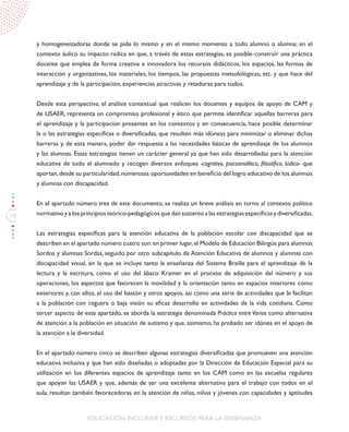 10
EDUCACIÓN INCLUSIVAY RECURSOS PARA LA ENSEÑANZA
y homogeneizadoras donde se pide lo mismo y en el mismo momento a todo alumno o alumna; en el
contexto áulico su impacto radica en que, a través de estas estrategias, es posible construir una práctica
docente que emplea de forma creativa e innovadora los recursos didácticos, los espacios, las formas de
interacción y organizativas, los materiales, los tiempos, las propuestas metodológicas, etc. y que hace del
aprendizaje y de la participación, experiencias atractivas y retadoras para todos.
Desde esta perspectiva, el análisis contextual que realicen los docentes y equipos de apoyo de CAM y
de USAER, representa un compromiso profesional y ético que permite identificar aquellas barreras para
el aprendizaje y la participación presentes en los contextos y en consecuencia, hace posible determinar
la o las estrategias específicas o diversificadas, que resulten más idóneas para minimizar o eliminar dichas
barreras y, de esta manera, poder dar respuesta a las necesidades básicas de aprendizaje de los alumnos
y las alumnas. Estas estrategias tienen un carácter general ya que han sido desarrolladas para la atención
educativa de todo el alumnado y recogen diversos enfoques -cognitivo, psicoanalítico, filosófico, lúdico- que
aportan,desde su particularidad,numerosas oportunidades en beneficio del logro educativo de los alumnos
y alumnas con discapacidad.
En el apartado número tres de este documento, se realiza un breve análisis en torno al contexto político
normativo y a los principios teórico-pedagógicos que dan sustento a las estrategias específicas y diversificadas.
Las estrategias específicas para la atención educativa de la población escolar con discapacidad que se
describen en el apartado número cuatro son:en primer lugar,el Modelo de Educación Bilingüe para alumnos
Sordos y alumnas Sordas, seguido por otro subcapítulo de Atención Educativa de alumnos y alumnas con
discapacidad visual, en la que se incluye tanto la enseñanza del Sistema Braille para el aprendizaje de la
lectura y la escritura, como el uso del ábaco Kramer en el proceso de adquisición del número y sus
operaciones, los aspectos que favorecen la movilidad y la orientación tanto en espacios interiores como
exteriores y, con ellos, el uso del bastón y otros apoyos, así como una serie de actividades que le facilitan
a la población con ceguera o baja visión su eficaz desarrollo en actividades de la vida cotidiana. Como
tercer aspecto de este apartado, se aborda la estrategia denominada Práctica entre Varios como alternativa
de atención a la población en situación de autismo y que, asimismo, ha probado ser idónea en el apoyo de
la atención a la diversidad.
En el apartado número cinco se describen algunas estrategias diversificadas que promueven una atención
educativa inclusiva y que han sido diseñadas o adoptadas por la Dirección de Educación Especial para su
utilización en los diferentes espacios de aprendizaje tanto en los CAM como en las escuelas regulares
que apoyan las USAER y que, además de ser una excelente alternativa para el trabajo con todos en el
aula, resultan también favorecedoras en la atención de niñas, niños y jóvenes con capacidades y aptitudes
 