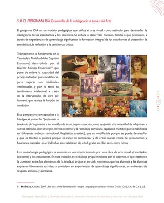 109
Estrategias Específicas y Diversificadas para la atención educativa de alumnos y alumnas con discapacidad
5.4. EL PROGRAMA DIA. Desarrollo de la Inteligencia a través del Arte
El programa DIA es un modelo pedagógico, que utiliza el arte visual como estímulo para desarrollar la
inteligencia de los estudiantes y los docentes. Se enfoca al desarrollo humano, debido a que promueve, a
través de experiencias de aprendizaje significativo, la formación integral de los estudiantes al desarrollar la
sensibilidad, la reflexión y la conciencia crítica.
Teóricamente se fundamenta en la
Teoría de la Modificabilidad Cognitiva
Estructural, desarrollada por el
Doctor Reuven Feuerstein31
que
pone de relieve la capacidad del
propio individuo para modificarse,
para mejorar sus habilidades
intelectuales y por lo tanto su
rendimiento intelectual, a través
de la intervención de otro ser
humano, que realiza la función de
mediador.
Esta perspectiva conceptualiza a la
Inteligencia como la “propensión o
tendencia del organismo a ser modificado en su propia estructura, como respuesta a la necesidad de adaptarse a
nuevos estímulos,sean de origen interno o externo”y la reconoce como una capacidad múltiple que se manifiesta
en diferentes ámbitos (emocional, lingüístico, creativo), que es modificable porque se puede desarrollar
y que es flexible o plástica porque es capaz de compensar y de crear nuevas redes de pensamiento y
funciones mentales en el individuo sin restricción de edad, grado escolar, sexo, entre otros.
Esta metodología pedagógica se sustenta en una triada formada por: una obra de arte visual, el mediador
(docente) y los estudiantes. En esta relación, es el diálogo grupal mediado por el docente, el que establece
la conexión entre los elementos de la triada, al procurar en todo momento, que los alumnos y las alumnas
expresen libremente sus ideas y participen en experiencias de aprendizaje significativas, en ambientes de
respeto, armonía y confianza.
31. Madrazo, Claudia. 2007. Libro dia 1. Nivel Sensibilización y etapa Lenguaje para conocer. México: Grupo CAZ, S.A. de C.V. p. 25.
 