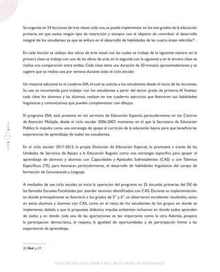 112
EDUCACIÓN INCLUSIVAY RECURSOS PARA LA ENSEÑANZA
Se organiza en 24 lecciones de tres clases cada una,se puede implementar en los seis grados de la educación
primaria, sin que exista ningún tipo de restricción y siempre con el objetivo de contribuir al desarrollo
integral de los estudiantes ya que se enfoca en el desarrollo de habilidades de las cuatro áreas referidas32
.
En cada lección se utilizan dos obras de arte visual con las cuales se trabaja de la siguiente manera: en la
primera clase se trabaja con una de las obras de arte, en la segunda con la siguiente y en la tercera clase se
realiza una comparación entre ambas. Cada clase tiene una duración de 50 minutos aproximadamente y se
sugiere que se realice una por semana durante todo el ciclo escolar.
Un material adicional es el cuaderno DIA, el cual se solicita a los estudiantes desde el inicio de las lecciones.
Su uso se recomienda para trabajar con los estudiantes a partir del tercer grado de primaria.Al finalizar
cada clase los alumnos y las alumnas, realizan en ese cuaderno ejercicios que favorecen sus habilidades
lingüísticas y comunicativas que pueden complementar con dibujos.
El programa DIA, está presente en los servicios de Educación Especial, particularmente en los Centros
de Atención Múltiple, desde el ciclo escolar 2006-2007, momento en el que la Secretaria de Educación
Pública lo impulsa como una estrategia de apoyo al currículo de la educación básica para que beneficie las
experiencias de aprendizaje de todos los estudiantes.
En el ciclo escolar 2011-2012, la propia Dirección de Educación Especial, lo promueve a través de las
Unidades de Servicios de Apoyo a la Educación Regular, como una estrategia específica para apoyar el
aprendizaje de alumnos y alumnas con Capacidades y Aptitudes Sobresalientes (CAS) o con Talentos
Específicos (TE), para favorecer, particularmente, el desarrollo de habilidades lingüísticas del campo de
formación de Comunicación y Lenguaje.
A mediados de ese ciclo escolar, se inicia la operación del programa en 25 escuelas primarias del DF, de
las llamadas Escuelas Focalizadas por atender alumnos identificados con CAS. Durante su implementación,
en donde principalmente se favoreció a los grados de 5° y 6°, se observaron excelentes resultados, tanto
en estos alumnos y alumnas con CAS, como en el resto de los estudiantes de los grupos en donde se
implementó, debido a que la propuesta didáctica impulsa ambientes inclusivos en donde todos aprenden
de todos y en donde cada una de las aportaciones es tan importante como la otra. Además, propicia
la participación democrática, el respeto, la igualdad de oportunidades y de participación frente a las
experiencias de aprendizaje.
32. Íbid. p. 27.
 