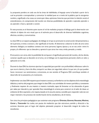 114
EDUCACIÓN INCLUSIVAY RECURSOS PARA LA ENSEÑANZA
La propuesta pondera en cada una de las áreas de habilidades, el lenguaje como la facultad a partir de la
cual se procede a conceptualizar y comunicar la realidad pues es a través de la palabra, que le otorgamos
nombre y significado a las cosas, se construyen ideas, opiniones, historias que permiten la relación social, el
entendimiento y la comprensión del mundo con diversas posibilidades de aprender a aprender, aprender a
ser, aprender a hacer y aprender a convivir.
En este proceso, es el docente quien asume el rol de mediador, propicia el diálogo, guía la observación con
relación al objeto de arte visual, que es el estímulo para el desarrollo de diversas habilidades cognitivas,
afectivas, sociales y comunicativas.
La clase DIA es un espacio pedagógico de diálogo en el que se promueve la construcción del pensamiento y
de la persona, e invita a conocer y dar significado al mundo. Al detenerse a observar la obra de arte como
elemento dialógico, se establece contacto con otras personas, lugares, épocas y es en esa unión -entre lo
propio y lo diferente- que se descubre y aprecia lo que otros han visto, vivido, pensado y creado.
El encuentro con otros, abre la posibilidad de enriquecer el significado personal, del mundo y de los demás,
conectar aquello que se descubre en el arte y en el diálogo con la experiencia personal y darle un valor y
aplicación en la vida.
Durante la clase DIA,los alumnos ejercitan la capacidad para percibir con profundidad,reflexionar sobre lo
que ocurre dentro y fuera de ellos, compartir sus ideas con seguridad, valorar lo que son y lo que pueden
hacer, reconocer sus sentimientos y emociones, en ese sentido el Programa DIA contribuye también al
desarrollo de la autoestima y la motivación.
Implementar una clase DIA requiere que el maestro conozca y se familiarice con los objetivos de la metodología
didáctica y teórica del programa,que integre la clase DIA a sus actividades de manera periódica y consistente
y finalmente requiere de una maestra o maestro motivado, capaz de fomentar en los educandos el gusto
por saber, por descubrir, y por aprender. Esta metodología lo orienta para construir en el salón de clases un
ambiente de libre expresión y de respeto,basado en la escucha atenta y sensible para responder cada vez con
mayor intensión a los procesos de transformación de los estudiantes y de él mismo.
Son cinco los principios pedagógicos que sustentan este programa:Orientar,Generar,Rescatar,Motivar,
Cerrar y Trascender los cuales, son pautas de mediación que dan estructura, sentido y dirección a las
acciones docentes para el logro del objetivo planteado: propiciar el desarrollo integral de todos los
estudiantes.
 