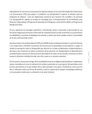 11
Estrategias Específicas y Diversificadas para la atención educativa de alumnos y alumnas con discapacidad
sobresalientes.En este marco,se presentan los aspectos relativos al uso de lasTecnologías de la Información
y la Comunicación (TIC) para apoyar a la población con discapacidad; al respecto se abordan tanto los
programas de software, como las adaptaciones necesarias para hacerlas más accesibles a las personas
con discapacidad. En seguida, se incluyen las estrategias para el Enriquecimiento de los Ambientes para
Potenciar el Aprendizaje, el Programa de Desarrollo de la Inteligencia a través del Arte, (DIA) y el Programa de
Filosofía para Niños.
El uso y aplicación de estrategias específicas y diversificadas ofrece al alumnado, la oportunidad de una
formación integral que promueve el desarrollo de competencias para la vida,incrementa sus conocimientos,
sus habilidades y promueve el despliegue de actitudes y valores que hacen posible construir comunidades
en las que todos aprenden juntos.
Asimismo,ofrece a los profesionales de CAM y de USAER la oportunidad para fortalecer su práctica docente
y los compromete a identificar la presencia de barreras para el aprendizaje y la participación, a acoger un
cambio de percepción sobre la discapacidad que difumine las miradas complacientes, condescendientes o
altruistas y que reconozcan la valiosa contribución de las personas con discapacidad en el desarrollo de la
sociedad.Impulsa y favorece la valoración de la diversidad en las aulas y en las escuelas y reconoce,al mismo
tiempo, la dimensión individual de cada niño, niña y joven en su proceso educativo.
Con lo anterior, se promueve el logro de la accesibilidad universal, la obligatoriedad de planear e implementar
ajustes razonables y, en suma, la realización de cambios sustanciales en su percepción del aprendizaje como
proceso permanente en el que también ellos y ellas participan como guías y facilitadores, mismo que los
lleva a reflexionar sobre sus formas de enseñar y sobre la riqueza de los apoyos metodológico-didácticos
a los que puede acceder para su utilización en las aulas inclusivas.
 