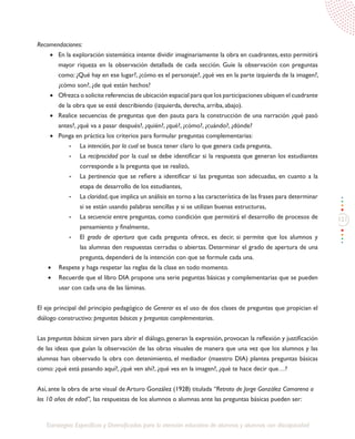 121
Estrategias Específicas y Diversificadas para la atención educativa de alumnos y alumnas con discapacidad
Recomendaciones:
•	 En la exploración sistemática intente dividir imaginariamente la obra en cuadrantes, esto permitirá
mayor riqueza en la observación detallada de cada sección. Guíe la observación con preguntas
como: ¿Qué hay en ese lugar?, ¿cómo es el personaje?, ¿qué ves en la parte izquierda de la imagen?,
¿cómo son?, ¿de qué están hechos?
•	 Ofrezca o solicite referencias de ubicación espacial para que los participaciones ubiquen el cuadrante
de la obra que se esté describiendo (izquierda, derecha, arriba, abajo).
•	 Realice secuencias de preguntas que den pauta para la construcción de una narración ¿qué pasó
antes?, ¿qué va a pasar después?, ¿quién?, ¿qué?, ¿cómo?, ¿cuándo?, ¿dónde?
•	 Ponga en práctica los criterios para formular preguntas complementarias:
-	 La intención, por la cual se busca tener claro lo que genera cada pregunta,
-	 La reciprocidad por la cual se debe identificar si la respuesta que generan los estudiantes
corresponde a la pregunta que se realizó,
-	 La pertinencia que se refiere a identificar si las preguntas son adecuadas, en cuanto a la
etapa de desarrollo de los estudiantes,
-	 La claridad,que implica un análisis en torno a las característica de las frases para determinar
si se están usando palabras sencillas y si se utilizan buenas estructuras,
-	 La secuencia entre preguntas, como condición que permitirá el desarrollo de procesos de
pensamiento y finalmente,
-	 El grado de apertura que cada pregunta ofrece, es decir, si permite que los alumnos y
las alumnas den respuestas cerradas o abiertas. Determinar el grado de apertura de una
pregunta, dependerá de la intención con que se formule cada una.
•	 Respete y haga respetar las reglas de la clase en todo momento.
•	 Recuerde que el libro DIA propone una serie peguntas básicas y complementarias que se pueden
usar con cada una de las láminas.
El eje principal del principio pedagógico de Generar es el uso de dos clases de preguntas que propician el
diálogo constructivo: preguntas básicas y preguntas complementarias.
Las preguntas básicas sirven para abrir el diálogo, generan la expresión, provocan la reflexión y justificación
de las ideas que guían la observación de las obras visuales de manera que una vez que los alumnos y las
alumnas han observado la obra con detenimiento, el mediador (maestro DIA) plantea preguntas básicas
como: ¿qué está pasando aquí?, ¿qué ven ahí?, ¿qué ves en la imagen?, ¿qué te hace decir que…?
Así, ante la obra de arte visual de Arturo González (1928) titulada “Retrato de Jorge González Camarena a
los 10 años de edad”, las respuestas de los alumnos o alumnas ante las preguntas básicas pueden ser:
 