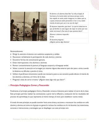 127
Estrategias Específicas y Diversificadas para la atención educativa de alumnos y alumnas con discapacidad
El alumno o la alumna describe:“La niña, el papá, el
hermano y la mamá están nerviosos porque nunca
han viajado en avión, están inseguros, no saben qué va
a pasar, entonces están pensando si irse o no y están
viendo el avión para ver si se van de viaje”.
El docente responde: ¡que bien! Lo que tú observas es
que ¿la familia no está segura de viajar en avión, por eso
están nerviosos? ¿Fue esto lo que quisiste decir?
Alumno o alumna responde :
Sí eso.
El docente pregunta :
¿Alguien piensa algo distinto?
Recomendaciones:
•	 Dirigir la atención al alumno con auténtica aceptación y calidez.
•	 Reconocer verbalmente la participación de cada alumno y alumna.
•	 Encontrar formas de comunicación genuina.
•	 Evitar interrupciones a los alumnos o alumnas.
•	 Revisar constantemente la postura, el lenguaje corporal y el lenguaje verbal.
•	 Volver a centrar la atención en la imagen y/o retomar alguna idea anterior para dar paso a otras,cuando
la dinámica se dificulte o pierda el ritmo.
•	 Utilizar el parafraseo únicamente cuando sea necesario pues su uso excesivo puede afectar el interés de
los alumnos y alumnas y el ritmo de la clase.
•	 Preguntar antes de cerrar el tema:“¿Alguien tiene algo más que decir?”.
Principio Pedagógico Cerrar yTrascender
Finalmente, el principio pedagógico Cerrar yTrascender, orienta al docente para realizar el cierre de la clase.
Este principio permite realizar las conclusiones a partir de la reflexión y evaluación de los resultados del
proceso de aprendizaje, lo que representa al mismo tiempo el inicio para establecer nuevas metas.
A través de este principio, se puede transitar hacia otras áreas y acciones o reconocer los cambios en cada
alumno y alumna,así como en el grupo en general e incluso,los cambios en el o la docente.Las intenciones,
acciones e interacciones y estrategias que se despliegan con este principio son:
 