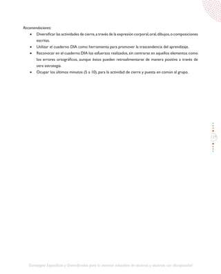129
Estrategias Específicas y Diversificadas para la atención educativa de alumnos y alumnas con discapacidad
Recomendaciones:
•	 Diversificar las actividades de cierre,a través de la expresión corporal,oral,dibujos,o composiciones
escritas.
•	 Utilizar el cuaderno DIA como herramienta para promover la trascendencia del aprendizaje.
•	 Reconocer en el cuaderno DIA los esfuerzos realizados,sin centrarse en aquellos elementos como
los errores ortográficos, aunque éstos pueden retroalimentarse de manera positiva a través de
otra estrategia.
•	 Ocupar los últimos minutos (5 a 10), para la actividad de cierre y puesta en común al grupo.
 