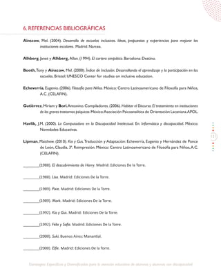 131
Estrategias Específicas y Diversificadas para la atención educativa de alumnos y alumnas con discapacidad
6. REFERENCIAS BIBLIOGRÁFICAS
Ainscow, Mel. (2004). Desarrollo de escuelas inclusivas. Ideas, propuestas y experiencias para mejorar las
instituciones escolares. Madrid: Narcea.
Alhberg, Janet y Alhberg, Allan. (1994). El cartero simpático. Barcelona: Destino.
Booth,Tony y Ainscow, Mel. (2000). Índice de Inclusión. Desarrollando el aprendizaje y la participación en las
escuelas. Bristol: UNESCO Center for studies on inclusive education.
Echeverria, Eugenio. (2006). Filosofía para Niños. México: Centro Latinoamericano de Filosofía para Niños,
A.C. (CELAFIN).
Gutiérrez,Miriam y Bori,Antonino.Compiladores.(2006).Habitar el Discurso.El tratamiento en instituciones
de los graves trastornos psíquicos.México:Asociación Psicoanalítica de Orientación Lacaniana.APOL.
Havlik, J.M. (2000). La Computadora en la Discapacidad Intelectual. En: Informática y discapacidad. México:
Novedades Educativas.
Lipman, Matthew. (2010). Kio y Gus.Traducción y Adaptación: Echeverría, Eugenio y Hernández de Ponce
de León, Claudia. 3ª. Reimpresión. México: Centro Latinoamericano de Filosofía para Niños,A.C.
(CELAFIN).
________(1988). El descubrimiento de Harry. Madrid: Ediciones De la Torre.
________(1988). Lisa. Madrid: Ediciones De la Torre.
________(1989). Pixie. Madrid: Ediciones De la Torre.
________(1989). Mark. Madrid: Ediciones De la Torre.
________(1992). Kio y Gus. Madrid: Ediciones De la Torre.
________(1992). Félix y Sofía. Madrid: Ediciones De la Torre.
________(2000). Suki. Buenos Aires: Manantial.
________(2000). Elfie. Madrid: Ediciones De la Torre.
 