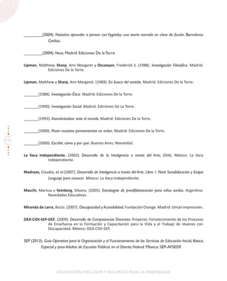 132
EDUCACIÓN INCLUSIVAY RECURSOS PARA LA ENSEÑANZA
________(2004). Natasha: aprender a pensar con Vygotsky: una teoría narrada en clave de ficción. Barcelona:
Gedisa.
________(2004). Nous. Madrid: Ediciones De la Torre.
Lipman, Matthew, Sharp, Ann Margaret y Oscanyan, Frederick S. (1988). Investigación Filosófica. Madrid:
Ediciones De la Torre.
Lipman, Matthew y Sharp, Ann Margaret. (1989). En busca del sentido. Madrid: Ediciones De la Torre.
_______(1988). Investigación Ética. Madrid: Ediciones De la Torre.
_______(1990). Investigación Social. Madrid: Ediciones De La Torre.
_______(1993). Asombrándose ante el mundo. Madrid: Ediciones De la Torre.
_______(2000). Poner nuestros pensamientos en orden. Madrid: Ediciones De la Torre.
_______(2000). Escribir, cómo y por qué. Buenos Aires: Manantial.
La Vaca Independiente. (2003). Desarrollo de la Inteligencia a través del Arte, (DIA). México: La Vaca
Independiente.
Madrazo, Claudia, et al.(2007). Desarrollo de Inteligencia a través del Arte. Libro 1. Nivel Sensibilización y Etapa:
Lenguaje para conocer. México: La Vaca Independiente.
Macchi, Marissa y Veinberg, Silvana. (2005). Estrategias de prealfabetización para niños sordos. Argentina:
Novedades Educativas.
Miranda de Larra, Rocío. (2007). Discapacidad y Accesibilidad. Fundación Orange. Madrid: Omán Impresores.
OEA-CIDI-SEP-DEE. (2009). Desarrollo de Competencias Docentes. Proyecto: Fortalecimiento de los Procesos
de Enseñanza en la Formación y Capacitación para la Vida y el Trabajo de Jóvenes con
Discapacidad. México: OEA-CIDI-SEP.
SEP (2013). Guía Operativa para la Organización y el Funcionamiento de los Servicios de Educación Inicial, Básica,
Especial y para Adultos de Escuelas Públicas en el Distrito Federal. México: SEP-AFSEDF.
 