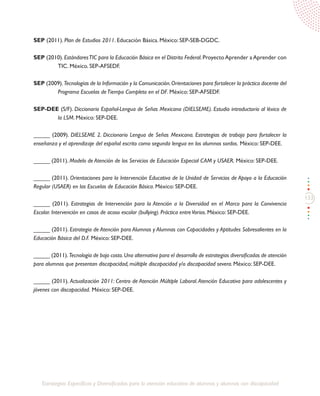 133
Estrategias Específicas y Diversificadas para la atención educativa de alumnos y alumnas con discapacidad
SEP (2011). Plan de Estudios 2011. Educación Básica. México: SEP-SEB-DGDC.
SEP (2010). EstándaresTIC para la Educación Básica en el Distrito Federal. Proyecto Aprender a Aprender con
TIC. México. SEP-AFSEDF.
SEP (2009).Tecnologías de la Información y la Comunicación.Orientaciones para fortalecer la práctica docente del
Programa Escuelas deTiempo Completo en el DF. México: SEP-AFSEDF.
SEP-DEE (S/F). Diccionario Español-Lengua de Señas Mexicana (DIELSEME). Estudio introductorio al léxico de
la LSM. México: SEP-DEE.
_____ (2009). DIELSEME 2. Diccionario Lengua de Señas Mexicana. Estrategias de trabajo para fortalecer la
enseñanza y el aprendizaje del español escrito como segunda lengua en los alumnos sordos. México: SEP-DEE.
_____ (2011). Modelo de Atención de los Servicios de Educación Especial CAM y USAER. México: SEP-DEE.
_____ (2011). Orientaciones para la Intervención Educativa de la Unidad de Servicios de Apoyo a la Educación
Regular (USAER) en las Escuelas de Educación Básica. México: SEP-DEE.
_____ (2011). Estrategias de Intervención para la Atención a la Diversidad en el Marco para la Convivencia
Escolar. Intervención en casos de acoso escolar (bullying). Práctica entreVarios. México: SEP-DEE.
_____ (2011). Estrategia de Atención para Alumnos y Alumnas con Capacidades y Aptitudes Sobresalientes en la
Educación Básica del D.F. México: SEP-DEE.
_____ (2011).Tecnología de bajo costo.Una alternativa para el desarrollo de estrategias diversificadas de atención
para alumnos que presentan discapacidad, múltiple discapacidad y/o discapacidad severa. México: SEP-DEE.
_____ (2011). Actualización 2011: Centro de Atención Múltiple Laboral.Atención Educativa para adolescentes y
jóvenes con discapacidad. México: SEP-DEE.
 