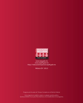 www.sep.gob.mx
www.sepdf.gob.mx
http://educacionespecial.sepdf.gob.mx
México D.F. 2013
Programa de Escuelas de Tiempo Completo en el Distrito Federal.
Este programa es público y ajeno a cualquier partido político.
Queda prohibido el uso para fines distintos a los establecidos en el programa.
 