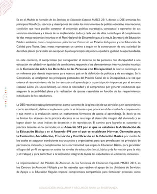 14
EDUCACIÓN INCLUSIVAY RECURSOS PARA LA ENSEÑANZA
Es en el Modelo de Atención de los Servicios de Educación Especial MASEE 2011, donde la DEE armoniza los
principios filosóficos, teóricos y descriptivos de todos los instrumentos de política educativa internacional,
condición que hace posible construir el andamiaje político, estratégico, conceptual y operativo de sus
servicios educativos y a través de su implantación, todos y cada uno de ellos contribuyen al cumplimiento
de dos metas nacionales inscritas en el Plan Nacional de Desarrollo que,a la vez,la Secretaría de Educación
Pública establece como compromisos prioritarios: Construir un México Incluyente y con Educación de
Calidad para Todos. Estas metas representan un camino a seguir en la construcción de una sociedad de
derechos plenos para todos sin excepción bajo los principios de justicia,equidad e igualdad de oportunidades.
En este contexto, el compromiso por salvaguardar el derecho de las personas con discapacidad a una
educación de calidad y en igualdad de condiciones, responde a los planteamientos internacionales inscritos
en la Convención sobre los Derechos de las Personas con Discapacidad, la cual se constituye en
un referente por demás importante para nuestro país en la definición de políticas y de estrategias. En la
Convención, se amalgaman los principales postulados del Modelo Social de la Discapacidad, a la vez que
orienta el reconocimiento de las barreras para el aprendizaje y la participación impuestas por el entorno
(escolar, áulico y/o socio-familiar), así como la necesidad y el compromiso por generar condiciones que
aseguren la accesibilidad plena y la realización de ajustes razonables en función de los requerimientos
individuales de los estudiantes.
La DEE reconoce estos planteamientos como sustento de la operación de sus servicios y,en concordancia
con lo establecido, define e implementa prácticas docentes que prioricen el desarrollo de competencias
y que miren a la evaluación como un instrumento formativo de apoyo al aprendizaje. Es decir, ya no
se limitan los alcances de la práctica docente ni se restringe el desarrollo integral del alumnado y se
logran abatir los altos índices de deserción y de reprobación. El camino para lograrlo es sustentar la
práctica docente en lo curricular, en el Acuerdo 592 por el que se establece la Articulación de
la Educación Básica y en el Acuerdo 696 por el que se establecen Normas Generales para
la Evaluación,Acreditación, Promoción y Certificación en la Educación Básica, por medio de
los cuales se aseguran condiciones estructurales y organizativas para que prevalezcan los principios de
pertinencia, inclusión y cumplimiento de la normatividad que regula la Educación Básica, para garantizar
el logro del perfil de egreso en todos los niveles de educación (inicial, básica y de formación para la vida
y el trabajo) y para contribuir a la formación integral de todos los estudiantes en contextos inclusivos.
La implementación del Modelo de Atención de los Servicios de Educación Especial, MASEE 2011, en
los Centros de Atención Múltiple y en las escuelas que reciben el apoyo de las Unidades de Servicios
de Apoyo a la Educación Regular, impone compromisos compartidos para fortalecer procesos como
 