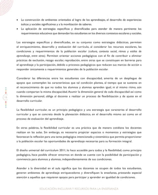 16
EDUCACIÓN INCLUSIVAY RECURSOS PARA LA ENSEÑANZA
•	 La construcción de ambientes orientados al logro de los aprendizajes, el desarrollo de experiencias
áulicas y sociales significativas y a la movilización de saberes.
•	 La aplicación de estrategias específicas y diversificadas para atender de manera pertinente los
requerimientos educativos que demandan los estudiantes en los diversos contextos escolares y sociales.
Las estrategias específicas y diversificadas, en su conjunto como estrategias didácticas, permiten
el enriquecimiento, desarrollo y evaluación del currículo, al considerar los recursos escolares, las
condiciones y requerimientos de la población escolar (cultura, contexto social, ritmos y estilos de
aprendizaje, entre otros). Permiten orientar acciones pedagógicas con el fin de contribuir a eliminar
prácticas de exclusión, rezago escolar, reprobación, entre otras que se constituyen en barreras para
el aprendizaje y la participación, debido a procesos pedagógicos que reducen sus marcos de acción a
responder únicamente a requerimientos generales de la población escolar.
Considerar las diferencias entre los estudiantes con discapacidad, amerita de un despliegue de
apoyos que contemplen las características que tal condición plantea, al tiempo que se sustenta en
el reconocimiento de que no todos los alumnos y alumnas aprenden igual, ni al mismo ritmo, aún
cuando compartan la misma discapacidad.Asumir la dimensión general de cada discapacidad así como
la dimensión personal, obliga al docente a realizar un proceso de flexibilización y de ajuste en el
desarrollo curricular.
La flexibilidad curricular, es un principio pedagógico y una estrategia que caracteriza al desarrollo
curricular y que se concreta desde la planeación didáctica, en el desarrollo mismo así como en el
proceso de evaluación del aprendizaje.
En otras palabras, la flexibilidad curricular es una práctica que de manera cotidiana los docentes
realizan en las aulas. Sin embargo, es necesario propiciar espacios o momentos y estrategias que
favorezcan la reflexión para una tarea pedagógica intencionada y sistemática que permita proporcionar
a la población escolar las oportunidades de aprendizaje necesarias para su formación integral.
El diseño universal del currículum 2011, lo hace accesible para todos y la flexibilidad, como principio
pedagógico, hace posible ofrecer entornos en donde se cuente con la posibilidad de participación y
convivencia para alumnos y alumnas, independientemente de sus condiciones.
Atender a la diversidad en el aula significa que los docentes se ocupen de todos los estudiantes,
generen ambientes de aprendizaje enriquecedores y diversifiquen la enseñanza, prestando especial
atención a aquellos que requieren apoyos para participar y aprender en igualdad de condiciones.
 
