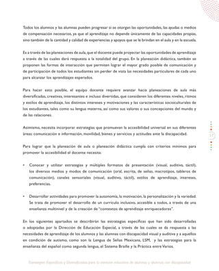 17
Estrategias Específicas y Diversificadas para la atención educativa de alumnos y alumnas con discapacidad
Todos los alumnos y las alumnas pueden progresar si se otorgan las oportunidades, las ayudas o medios
de compensación necesarios, ya que el aprendizaje no depende únicamente de las capacidades propias,
sino también de la cantidad y calidad de experiencias y apoyos que se le brindan en el aula y en la escuela.
Es a través de las planeaciones de aula,que el docente puede proyectar las oportunidades de aprendizaje
a través de las cuales dará respuesta a la totalidad del grupo. En la planeación didáctica, también se
proponen las formas de interacción que permiten lograr el mayor grado posible de comunicación y
de participación de todos los estudiantes sin perder de vista las necesidades particulares de cada uno
para alcanzar los aprendizajes esperados.
Para hacer esto posible, el equipo docente requiere avanzar hacia planeaciones de aula más
diversificadas, creativas, interesantes e incluso divertidas, que consideren los diferentes niveles, ritmos
y estilos de aprendizaje, los distintos intereses y motivaciones y las características socioculturales de
los estudiantes, tales como su lengua materna, así como sus valores o sus concepciones del mundo y
de las relaciones.
Asimismo, necesita incorporar estrategias que promuevan la accesibilidad universal en sus diferentes
áreas: comunicación e información, movilidad, bienes y servicios y actitudes ante la discapacidad.
Para lograr que la planeación de aula o planeación didáctica cumpla con criterios mínimos para
promover la accesibilidad el docente necesita:
•	 Conocer y utilizar estrategias y múltiples formatos de presentación (visual, auditiva, táctil),
los diversos medios y modos de comunicación (oral, escrita, de señas, macrotipos, tableros de
comunicación), canales sensoriales (visual, auditivo, táctil), estilos de aprendizaje, intereses,
preferencias.
•	 Desarrollar actividades para promover la autonomía, la motivación, la personalización y la variedad.
Se trata de promover el desarrollo de un currículo inclusivo, accesible a todos, a través de una
enseñanza multinivel y de la creación de “contextos de aprendizaje enriquecedores”.
En los siguientes apartados se describirán las estrategias específicas que han sido desarrolladas
o adoptadas por la Dirección de Educación Especial, a través de las cuales se da respuesta a las
necesidades de aprendizaje de los alumnos y las alumnas con discapacidad visual y auditiva y a aquellos
en condición de autismo, como son la Lengua de Señas Mexicana, LSM, y las estrategias para la
enseñanza del español como segunda lengua, el Sistema Braille y la Práctica entre Varios.
 