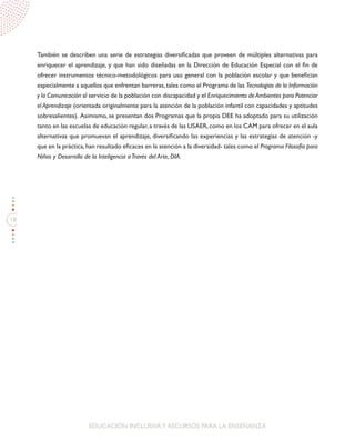 18
EDUCACIÓN INCLUSIVAY RECURSOS PARA LA ENSEÑANZA
También se describen una serie de estrategias diversificadas que proveen de múltiples alternativas para
enriquecer el aprendizaje, y que han sido diseñadas en la Dirección de Educación Especial con el fin de
ofrecer instrumentos técnico-metodológicos para uso general con la población escolar y que benefician
especialmente a aquellos que enfrentan barreras,tales como el Programa de las Tecnologías de la Información
y la Comunicación al servicio de la población con discapacidad y el Enriquecimiento de Ambientes para Potenciar
el Aprendizaje (orientada originalmente para la atención de la población infantil con capacidades y aptitudes
sobresalientes). Asimismo, se presentan dos Programas que la propia DEE ha adoptado para su utilización
tanto en las escuelas de educación regular,a través de las USAER,como en los CAM para ofrecer en el aula
alternativas que promuevan el aprendizaje, diversificando las experiencias y las estrategias de atención -y
que en la práctica,han resultado eficaces en la atención a la diversidad- tales como el Programa Filosofía para
Niños y Desarrollo de la Inteligencia aTravés del Arte, DIA.
 