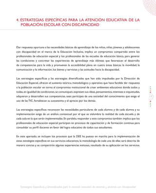 19
Estrategias Específicas y Diversificadas para la atención educativa de alumnos y alumnas con discapacidad
4. ESTRATEGIAS ESPECÍFICAS PARA LA ATENCIÓN EDUCATIVA DE LA
POBLACIÓN ESCOLAR CON DISCAPACIDAD
Dar respuesta oportuna a las necesidades básicas de aprendizaje de los niños, niñas, jóvenes y adolescentes
con discapacidad en el marco de la Educación Inclusiva, implica un compromiso compartido entre los
profesionales de educación especial y los profesionales de las escuelas de educación básica, para generar
las condiciones y concretar las experiencias de aprendizaje más idóneas que favorezcan el desarrollo
de competencias para la vida y promuevan la accesibilidad plena en cuatro áreas básicas: la movilidad, la
comunicación y la información, los bienes y servicios y las actitudes hacia la discapacidad.
Las estrategias específicas y las estrategias diversificadas que han sido impulsadas por la Dirección de
Educación Especial, ofrecen el sustento teórico, metodológico y operativo que hace factible dar respuesta
a la población escolar en torno al compromiso institucional de crear ambientes educativos donde todos y
todas,en igualdad de condiciones,se comuniquen,expresen sus ideas,pensamientos,intereses e inquietudes,
adquieran y desarrollen sus competencias, sean partícipes de una sociedad del conocimiento que exige el
uso de las TIC, fortalezcan su autoestima y el aprecio por los demás.
Las estrategias específicas reconocen las necesidades particulares de cada alumno y de cada alumna y su
implementación exige de un análisis contextual por el que se vislumbre la realidad de cada escuela y de
cada aula en la que serán implementadas.En paralelo,responder a este compromiso también implica que los
profesionales de educación especial participen en procesos de capacitación y de formación continua para
consolidar su perfil docente en favor del logro educativo de todos sus estudiantes.
En este apartado, se incluyen los procesos que la DEE ha puesto en marcha para la implementación de
estas estrategias específicas en sus servicios educativos, la metodología de cada una de ellas será descrita de
manera concisa y se compartirán algunas experiencias exitosas, resultado de su aplicación en los servicios.
 