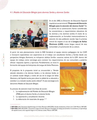 20
EDUCACIÓN INCLUSIVAY RECURSOS PARA LA ENSEÑANZA
4.1. Modelo de Educación Bilingüe para alumnos Sordos y alumnas Sordas
En el año 2002, la Dirección de Educación Especial
impulsóensusserviciosla“PropuestadeEducación
Bilingüe para la atención del alumno Sordo”. En
el camino de su construcción, fueron consideradas
las características y requerimientos educativos de
las alumnas y los alumnos sordos. A través de su
implementación, se formalizó institucionalmente la
atención de esta población escolar bajo la premisa
central de respeto al uso de la Lengua de Señas
Mexicana (LSM) -como lengua natural de esta
comunidad- y la promoción de su cultura.
A partir de este planteamiento inicial, la DEE fortaleció al equipo técnico pedagógico de los CAM
e incorporó especialistas con experiencia en el trabajo con estudiantes Sordos y Sordas desde una
perspectiva bilingüe. Asimismo, se incluyeron adultos Sordos -usuarios nativos de la LSM- dentro del
equipo de trabajo, como estrategia para conocer los requerimientos de esa comunidad y poderles
ofrecer respuesta óptima y oportuna. Paralelamente, se inició la
formación del equipo de Intérpretes de Lengua de Señas Mexicana.
El propósito de la propuesta inicial se circunscribió a “Brindar
atención educativa a las alumnas Sordas y a los alumnos Sordos en
un contexto escolar bilingüe, a través del uso de la Lengua de Señas
Mexicana y del Español escrito, para elevar la calidad de su educación y
contribuir a su inclusión escolar, social y laboral”. A esta estrategia se le
denominó Modelo de Educación Bilingüe.
Su proceso de atención trazó tres líneas de acción:
1.	 La implementación del Modelo de Educación Bilingüe
(MEB) para el alumno Sordo y la alumna Sorda.
2.	 La capacitación y actualización docente.
3.	 La elaboración de materiales de apoyo. 2 y 3
2. SEP-DEE (S/F). Diccionario Español-Lengua de Señas Mexicana (DIELSEME). Estudio introductorio al léxico de la LSM. México: SEP-DEE.
3.SEP-DEE 2009.DIELSEME 2.Diccionario Lengua de Señas Mexicana.Estrategias de trabajo para fortalecer la enseñanza y el aprendizaje
del español escrito como segunda lengua en los alumnos sordos. México: SEP-DEE.
 