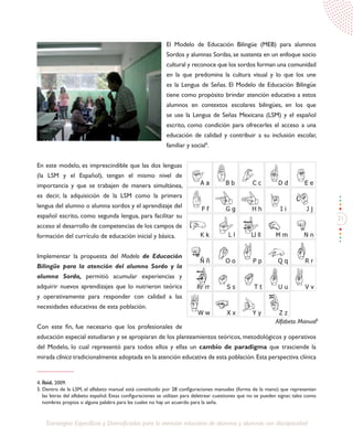 21
Estrategias Específicas y Diversificadas para la atención educativa de alumnos y alumnas con discapacidad
El Modelo de Educación Bilingüe (MEB) para alumnos
Sordos y alumnas Sordas, se sustenta en un enfoque socio
cultural y reconoce que los sordos forman una comunidad
en la que predomina la cultura visual y lo que los une
es la Lengua de Señas. El Modelo de Educación Bilingüe
tiene como propósito brindar atención educativa a estos
alumnos en contextos escolares bilingües, en los que
se use la Lengua de Señas Mexicana (LSM) y el español
escrito, como condición para ofrecerles el acceso a una
educación de calidad y contribuir a su inclusión escolar,
familiar y social4
.
En este modelo, es imprescindible que las dos lenguas
(la LSM y el Español), tengan el mismo nivel de
importancia y que se trabajen de manera simultánea,
es decir, la adquisición de la LSM como la primera
lengua del alumno o alumna sordos y el aprendizaje del
español escrito, como segunda lengua, para facilitar su
acceso al desarrollo de competencias de los campos de
formación del currículo de educación inicial y básica.
Implementar la propuesta del Modelo de Educación
Bilingüe para la atención del alumno Sordo y la
alumna Sorda, permitió acumular experiencias y
adquirir nuevos aprendizajes que lo nutrieron teórica
y operativamente para responder con calidad a las
necesidades educativas de esta población.
Con este fin, fue necesario que los profesionales de
educación especial estudiaran y se apropiaran de los planteamientos teóricos, metodológicos y operativos
del Modelo, lo cual representó para todos ellos y ellas un cambio de paradigma que trasciende la
mirada clínica tradicionalmente adoptada en la atención educativa de esta población.Esta perspectiva clínica
4. Íbid. 2009.
5. Dentro de la LSM, el alfabeto manual está constituido por 28 configuraciones manuales (forma de la mano) que representan
las letras del alfabeto español. Estas configuraciones se utilizan para deletrear cuestiones que no se pueden signar, tales como
nombres propios o alguna palabra para las cuales no hay un acuerdo para la seña.
Alfabeto Manual5
 