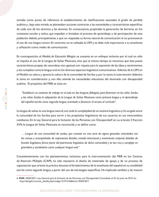 22
EDUCACIÓN INCLUSIVAY RECURSOS PARA LA ENSEÑANZA
tomaba como punto de referencia el establecimiento de clasificaciones asociadas al grado de pérdida
auditiva y ,bajo esta mirada,se planteaban acciones contrarias a las necesidades y características específicas
de cada uno de los alumnos y las alumnas. En consecuencia, propiciaba la generación de barreras en los
contextos escolar y áulico, que impedían o limitaban el proceso de aprendizaje y de participación de esta
población debido, principalmente, a que no respetaba su forma natural de comunicación al no promoverse
el uso de una lengua común. En concreto, no se utilizaba la LSM y se daba nula importancia a su enseñanza
y utilización como medio de comunicación.
En contraposición, el Modelo de Educación Bilingüe, se sustenta en un enfoque inclusivo por el cual no sólo
se impulsa el uso de la Lengua de Señas Mexicana, sino que al mismo tiempo se reconoce que ésta posee
características propias,de naturaleza viso–gestual,con riqueza para la expresión de las ideas y sentimientos
y tan completa como la lengua oral en los diversos aspectos lingüístico-comunicativos. Además de la LSM,en
el Modelo se valora y aprecia la cultura de la comunidad de Sordos y, por lo tanto, la intervención didáctica
la toma en consideración y, con ello, atiende las necesidades educativas del alumnado con discapacidad
auditiva. El propósito del MEB se sitúa en:
“Establecer un contexto de trabajo en el aula en dos lenguas (bilingüe), para favorecer en los niños Sordos
y las niñas Sordas la adquisición de la Lengua de Señas Mexicana como primera lengua y el aprendizaje
del español escrito como segunda lengua, orientado a favorecer el acceso al currículo”.
La lengua de señas es una lengua natural,con toda la complejidad de un sistema lingüístico y ha surgido entre
la comunidad de los Sordos para servir a los propósitos lingüísticos de sus usuarios en sus intercambios
cotidianos. En la Ley General para la Inclusión de las Personas con Discapacidad6
,en su artículo 2 fracción
XVII, la Lengua de Señas Mexicana es reconocida y se define como:
…Lengua de una comunidad de sordos, que consiste en una serie de signos gestuales articulados con
las manos y acompañados de expresiones faciales, mirada intencional y movimiento corporal, dotados de
función lingüística, forma parte del patrimonio lingüístico de dicha comunidad y es tan rica y compleja en
gramática y vocabulario como cualquier lengua oral.”
Consistentemente con los planteamientos inclusivos para la instrumentación del MEB en los Centros
de Atención Múltiple (CAM), ha sido necesario el diseño de materiales de apoyo y de un proceso de
capacitación que oriente la práctica docente al fortalecimiento de la enseñanza del español en su modalidad
escrita como segunda lengua, a partir del uso de estrategias específicas. Ha implicado también y de manera
6. DOF. 30/05/2011. Ley General para la Inclusión de las Personas con Discapacidad. Consultada el 25 de junio de 2012 en:
http://dof.gob.mx/nota_detalle.php?codigo=5191516&fecha=30/05/2011
 
