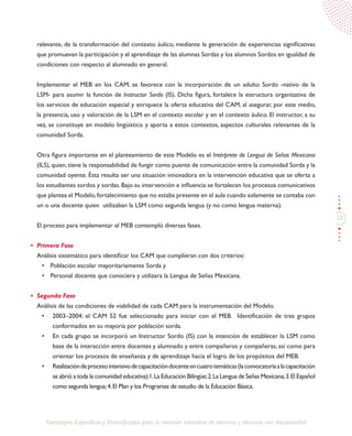 23
Estrategias Específicas y Diversificadas para la atención educativa de alumnos y alumnas con discapacidad
relevante, de la transformación del contexto áulico, mediante la generación de experiencias significativas
que promuevan la participación y el aprendizaje de las alumnas Sordas y los alumnos Sordos en igualdad de
condiciones con respecto al alumnado en general.
Implementar el MEB en los CAM, se favorece con la incorporación de un adulto Sordo -nativo de la
LSM- para asumir la función de Instructor Sordo (IS). Dicha figura, fortalece la estructura organizativa de
los servicios de educación especial y enriquece la oferta educativa del CAM, al asegurar, por este medio,
la presencia, uso y valoración de la LSM en el contexto escolar y en el contexto áulico. El instructor, a su
vez, se constituye en modelo lingüístico y aporta a estos contextos, aspectos culturales relevantes de la
comunidad Sorda.
Otra figura importante en el planteamiento de este Modelo es el Intérprete de Lengua de Señas Mexicana
(ILS), quien, tiene la responsabilidad de fungir como puente de comunicación entre la comunidad Sorda y la
comunidad oyente. Ésta resulta ser una situación innovadora en la intervención educativa que se oferta a
los estudiantes sordos y sordas. Bajo su intervención e influencia se fortalecen los procesos comunicativos
que plantea el Modelo,fortalecimiento que no estaba presente en el aula cuando solamente se contaba con
un o una docente quien utilizaban la LSM como segunda lengua (y no como lengua materna).
El proceso para implementar el MEB contempló diversas fases.
Primera Fase
Análisis sistemático para identificar los CAM que cumplieran con dos criterios:
•	 Población escolar mayoritariamente Sorda y
•	 Personal docente que conociera y utilizara la Lengua de Señas Mexicana.
Segunda Fase
Análisis de las condiciones de viabilidad de cada CAM para la instrumentación del Modelo.
•	 2003–2004: el CAM 52 fue seleccionado para iniciar con el MEB. Identificación de tres grupos
conformados en su mayoría por población sorda.
•	 En cada grupo se incorporó un Instructor Sordo (IS) con la intención de establecer la LSM como
base de la interacción entre docentes y alumnado y entre compañeros y compañeras, así como para
orientar los procesos de enseñanza y de aprendizaje hacia el logro de los propósitos del MEB.
•	 Realizacióndeprocesointensivodecapacitacióndocenteencuatrotemáticas(laconvocatoriaalacapacitación
se abrió a toda la comunidad educativa):1.La Educación Bilingüe;2.La Lengua de Señas Mexicana;3.El Español
como segunda lengua;4.El Plan y los Programas de estudio de la Educación Básica.
 