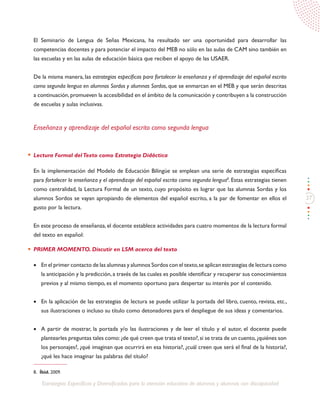 27
Estrategias Específicas y Diversificadas para la atención educativa de alumnos y alumnas con discapacidad
El Seminario de Lengua de Señas Mexicana, ha resultado ser una oportunidad para desarrollar las
competencias docentes y para potenciar el impacto del MEB no sólo en las aulas de CAM sino también en
las escuelas y en las aulas de educación básica que reciben el apoyo de las USAER.
De la misma manera, las estrategias específicas para fortalecer la enseñanza y el aprendizaje del español escrito
como segunda lengua en alumnos Sordos y alumnas Sordas, que se enmarcan en el MEB y que serán descritas
a continuación,promueven la accesibilidad en el ámbito de la comunicación y contribuyen a la construcción
de escuelas y aulas inclusivas.
Enseñanza y aprendizaje del español escrito como segunda lengua
Lectura Formal delTexto como Estrategia Didáctica
En la implementación del Modelo de Educación Bilingüe se emplean una serie de estrategias específicas
para fortalecer la enseñanza y el aprendizaje del español escrito como segunda lengua8
. Estas estrategias tienen
como centralidad, la Lectura Formal de un texto, cuyo propósito es lograr que las alumnas Sordas y los
alumnos Sordos se vayan apropiando de elementos del español escrito, a la par de fomentar en ellos el
gusto por la lectura.
En este proceso de enseñanza, el docente establece actividades para cuatro momentos de la lectura formal
del texto en español:
PRIMER MOMENTO. Discutir en LSM acerca del texto
•	 En el primer contacto de las alumnas y alumnos Sordos con el texto,se aplican estrategias de lectura como
la anticipación y la predicción,a través de las cuales es posible identificar y recuperar sus conocimientos
previos y al mismo tiempo, es el momento oportuno para despertar su interés por el contenido.
•	 En la aplicación de las estrategias de lectura se puede utilizar la portada del libro, cuento, revista, etc.,
sus ilustraciones o incluso su título como detonadores para el despliegue de sus ideas y comentarios.
•	 A partir de mostrar, la portada y/o las ilustraciones y de leer el título y el autor, el docente puede
plantearles preguntas tales como:¿de qué creen que trata el texto?,si se trata de un cuento,¿quiénes son
los personajes?, ¿qué imaginan que ocurrirá en esa historia?, ¿cuál creen que será el final de la historia?,
¿qué les hace imaginar las palabras del título?
8.	 Íbid. 2009.
 