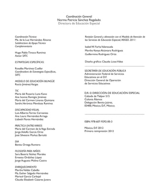 CoordinaciónTécnica:
Ma. de la Luz Hernández Álvarez
Subdirectora de ApoyoTécnico
Complementario
Hugo Pablo Tinoco Ramírez
Asesor SATC
ESTRATEGIAS ESPECÍFICAS:
Rosalba Martínez Cuellar
Coordinadora de Estrategias Específicas,
SATC
MODELO DE EDUCACIÓN BILINGÜE
Rocío JiménezVargas
TIC
María del Rosario Luna Kano
Ana Ivonne Remigio Jiménez
María del Carmen Linares Quintana
SandraVerónica Mendoza Ramírez
DISCAPACIDADVISUAL
Luis Alberto Torres Cervantes
Ana Laura Hernández Arriaga
Lizbeth Flores Hernández
PRÁCTICA ENTREVARIOS
María del Carmen de laVega Estrada
Jorge Adolfo García Ortiz
José Silvestre Muñoz Bartoló
DIA
Benita Ortega Romero
FILOSOFÍA PARA NIÑOS
Sara Beatriz Núñez Morales
Ernesto Ordóñez López
Jorge Augusto Molina Castro
ENRIQUECIMIENTO
MarthaValdés Cabello
Ma. Esther Salgado Hernández
Marisol García Carbajal
Claudia Elizabeth Cázares Juvera
Revisión General y alineación con el Modelo de Atención de
los Servicios de Educación Especial, MASEE 2011:
Isabel W. FarhaValenzuela
Martha Kenya Alcántara Rodríguez
Guillermina Rodríguez Ortiz
Diseño gráfico: Claudia LiceaVélez
Coordinación General:
Norma Patricia Sánchez Regalado
Directora de Educación Especial
SECRETARÍA DE EDUCACIÓN PÚBLICA
Administración Federal de Servicios
Educativos en el D.F.
Dirección General de Operación
de Servicios Educativos
D.R. © DIRECCIÓN DE EDUCACIÓN ESPECIAL
Calzada de Tlalpan 515
Colonia Álamos
Delegación Benito Juárez,
03400, México, D.F., México.
ISBN: 978-607-9292-00-3
México, D.F. 2012
Primera reimpresión: 2013
 