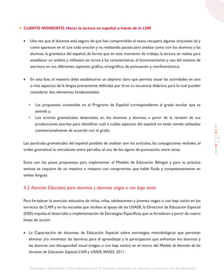 29
Estrategias Específicas y Diversificadas para la atención educativa de alumnos y alumnas con discapacidad
CUARTO MOMENTO. Hacer la lectura en español a través de la LSM
•	 Una vez que el docente está seguro de que han comprendido el texto, recupera algunas oraciones tal y
como aparecen en él. Lee cada oración y va realizando pausas para analizar junto con los alumnos y las
alumnas, la gramática del español, de forma que en este momento de trabajo, la lectura se realiza para
establecer un análisis y reflexión en torno a las características, el funcionamiento y uso del sistema de
escritura en sus diferentes aspectos: gráfico, ortográfico, de puntuación y morfosintáctico.
•	 En esta fase, el maestro debe establecerse un objetivo claro que permita situar las actividades en uno
o más aspectos de la lengua previamente definidas por él en su secuencia didáctica para lo cual pueden
considerar dos elementos fundamentales:
•	 Las propuestas contenidas en el Programa de Español correspondiente al grado escolar que se
atienda y,
•	 Los errores gramaticales detectados en los alumnos y alumnas, a partir de la revisión de sus
producciones escritas para identificar cuál o cuáles aspectos del español no están siendo utilizados
convencionalmente de acuerdo con el grado.
Las partículas gramaticales del español posibles de analizar son los artículos, las conjugaciones verbales, el
orden gramatical, la vinculación entre párrafos, el uso de los signos de puntuación, entre otras.
Estos son los pasos propuestos para implementar el Modelo de Educación Bilingüe y para su práctica
exitosa se requiere de un maestro o maestra con compromiso que hable fluida y competentemente en
ambas lenguas.
4.2.Atención Educativa para alumnas y alumnos ciegos o con baja visión
Para fortalecer la atención educativa de niños, niñas, adolescentes y jóvenes ciegos o con baja visión en los
servicios de CAM y en las escuelas que reciben el apoyo de las USAER, la Dirección de Educación Especial
(DEE) impulsa el desarrollo e implementación de Estrategias Específicas que se fortalecen a partir de cuatro
líneas de acción:
•	 La Capacitación de docentes de Educación Especial sobre estrategias metodológicas que permitan
eliminar y/o minimizar las barreras para el aprendizaje y la participación que enfrentan los alumnos y
las alumnas con discapacidad visual (ciegos o con baja visión) en el marco del Modelo de Atención de los
Servicios de Educación Especial CAM y USAER, MASEE 2011.
 