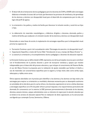 30
EDUCACIÓN INCLUSIVAY RECURSOS PARA LA ENSEÑANZA
•	 El desarrollo de orientaciones técnico pedagógicas para los docentes de CAM y USAER sobre estrategias
didácticas orientadas al acceso del currículo,que favorezcan los procesos de enseñanza y de aprendizaje
de los alumnos y alumnas con discapacidad visual, para el desarrollo de competencias para la vida y el
logro del perfil de egreso.
•	 La orientación a los padres y madres de familia para favorecer la inclusión escolar y social de sus hijos
e hijas.
•	 La elaboración de materiales metodológicos y didácticos dirigidos a docentes, alumnado, padres y
madres de familia,que coadyuven a la inclusión escolar de los alumnos y alumnas con discapacidad visual.
Enmarcadas en estas líneas de acción, la implantación de estrategias específicas para la discapacidad visual,
prioriza los aspectos de:
•	 Formación Continua a partir de la actualización sobre “Estrategias de atención a la discapacidad visual”,
•	 Capacitación Específica a través del Curso-Taller “Introducción al uso y manejo del Ábaco Kramer” y,
•	 La asesoría, la orientación y el acompañamiento técnico pedagógico a docentes de educación especial.
La Formación Continua que se define desde la DEE,representa uno de los principales recursos para contribuir
con el fortalecimiento de la práctica docente a partir de incorporar temáticas y apoyos que resultan
indispensables para el desarrollo del proceso educativo y que incluyen el conocimiento del Sistema Braille,
el uso del Ábaco Kramer, la propuesta para la realización de ajustes razonables que facilitan el diseño y
uso de materiales con características específicas para la ceguera y la baja visión, tales como atriles, lupas,
telescopios y rejillas, entre otros.
Otros aspectos abordados son el proceso para identificar a los alumnos y las alumnas con baja visión y las
estrategias para mejorar su orientación, su movilidad y destrezas necesarias para su desempeño autónomo
en actividades de la vida diaria,para lo cual se ofrece a los docentes capacitación en torno a dichas destrezas
y estrategias específicas con el fin de poder ofrecer puntual respuesta a los requerimientos particulares del
alumnado. En consonancia con lo anterior, la DEE promueve permanentemente la formación de los docentes,
directivos, asesores técnicos y apoyos administrativos como un elemento de mejora para la atención educativa que
se brinda en los servicios de educación especial. Para la realización de dicha capacitación, se ha estructurado
una Agenda que contempla Cursos, Seminarios y Talleres.
 