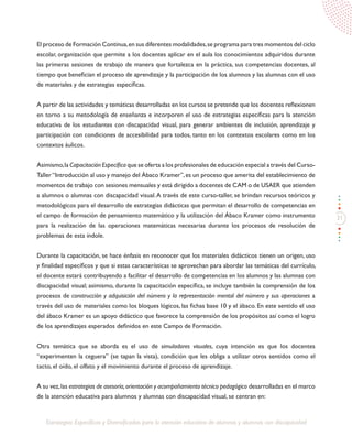 31
Estrategias Específicas y Diversificadas para la atención educativa de alumnos y alumnas con discapacidad
El proceso de Formación Continua,en sus diferentes modalidades,se programa para tres momentos del ciclo
escolar, organización que permite a los docentes aplicar en el aula los conocimientos adquiridos durante
las primeras sesiones de trabajo de manera que fortalezca en la práctica, sus competencias docentes, al
tiempo que benefician el proceso de aprendizaje y la participación de los alumnos y las alumnas con el uso
de materiales y de estrategias específicas.
A partir de las actividades y temáticas desarrolladas en los cursos se pretende que los docentes reflexionen
en torno a su metodología de enseñanza e incorporen el uso de estrategias específicas para la atención
educativa de los estudiantes con discapacidad visual, para generar ambientes de inclusión, aprendizaje y
participación con condiciones de accesibilidad para todos, tanto en los contextos escolares como en los
contextos áulicos.
Asimismo,la Capacitación Específica que se oferta a los profesionales de educación especial a través del Curso-
Taller“Introducción al uso y manejo del Ábaco Kramer”,es un proceso que amerita del establecimiento de
momentos de trabajo con sesiones mensuales y está dirigido a docentes de CAM o de USAER que atienden
a alumnos o alumnas con discapacidad visual.A través de este curso-taller, se brindan recursos teóricos y
metodológicos para el desarrollo de estrategias didácticas que permitan el desarrollo de competencias en
el campo de formación de pensamiento matemático y la utilización del Ábaco Kramer como instrumento
para la realización de las operaciones matemáticas necesarias durante los procesos de resolución de
problemas de esta índole.
Durante la capacitación, se hace énfasis en reconocer que los materiales didácticos tienen un origen, uso
y finalidad específicos y que si estas características se aprovechan para abordar las temáticas del currículo,
el docente estará contribuyendo a facilitar el desarrollo de competencias en los alumnos y las alumnas con
discapacidad visual; asimismo, durante la capacitación específica, se incluye también la comprensión de los
procesos de construcción y adquisición del número y la representación mental del número y sus operaciones a
través del uso de materiales como los bloques lógicos, las fichas base 10 y el ábaco. En este sentido el uso
del ábaco Kramer es un apoyo didáctico que favorece la comprensión de los propósitos así como el logro
de los aprendizajes esperados definidos en este Campo de Formación.
Otra temática que se aborda es el uso de simuladores visuales, cuya intención es que los docentes
“experimenten la ceguera” (se tapan la vista), condición que les obliga a utilizar otros sentidos como el
tacto, el oído, el olfato y el movimiento durante el proceso de aprendizaje.
A su vez,las estrategias de asesoría,orientación y acompañamiento técnico pedagógico desarrolladas en el marco
de la atención educativa para alumnos y alumnas con discapacidad visual, se centran en:
 