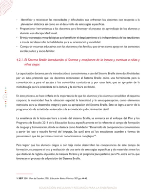 32
EDUCACIÓN INCLUSIVAY RECURSOS PARA LA ENSEÑANZA
-	 Identificar y reconocer las necesidades y dificultades que enfrentan los docentes con respecto a la
planeación didáctica así como en el desarrollo de estrategias específicas.
-	 Proporcionar herramientas a los docentes para favorecer el proceso de aprendizaje de los alumnos y
alumnas con discapacidad visual.
-	 Brindar estrategias metodológicas que beneficien el desplazamiento y la independencia de los estudiantes
a través del desarrollo de habilidades para su orientación y movilidad.
-	 Compartir recursos educativos con los docentes y las familias, que sirvan como apoyo en los contextos
escolar, áulico y socio-familiar.
4.2.1. El Sistema Braille. Introducción al Sistema y enseñanza de la lectura y escritura a niñas y
niños ciegos
La capacitación docente para la introducción al conocimiento y uso del Sistema Braille tiene dos finalidades:
por un lado, pretende que los docentes reconozcan al Sistema Braille como una herramienta para la
comunicación y para el acceso a los contenidos curriculares y, por otro lado, que se apropien de la
metodología para la enseñanza de la lectura y la escritura en Braille.
En este proceso, se hace énfasis en la importancia de que los alumnos y las alumnas consoliden el esquema
corporal, la motricidad fina, la ubicación espacial, la lateralidad y la senso-percepción, como elementos
esenciales para su desarrollo integral y para su apropiación del Sistema Braille. Esto se logra a partir de la
programación de actividades orientadas a la estimulación y discriminación táctil.
La enseñanza de la lecto-escritura a través del sistema Braille, se enmarca en el enfoque del Plan y los
Programas de Estudio 2011 de la Educación Básica, específicamente en lo referente al campo de formación
de Lenguaje y Comunicación,donde se destaca como finalidad el“Desarrollo de competencias comunicativas
a partir del uso y estudio formal del lenguaje, [ya que] sólo así los estudiantes acceden a formas de
pensamiento que les permiten construir conocimientos complejos”9
.
Para lograr que los alumnos ciegos o con baja visión desarrollen las competencias de este campo de
formación, se propone el uso y realización de una serie de estrategias específicas y de materiales entre los
que destacan la regleta,el punzón,la máquina Perkins y el programa Jaws parlante para PC,entre otros,que
favorecen el proceso de adquisición del Sistema Braille.
9. SEP 2011. Plan de Estudios 2011. Educación Básica. México: SEP. pp. 44-45.
 