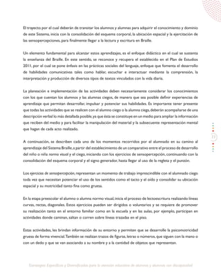 33
Estrategias Específicas y Diversificadas para la atención educativa de alumnos y alumnas con discapacidad
El trayecto por el cual deberán de transitar los alumnos y alumnas para adquirir el conocimiento y dominio
de este Sistema, inicia con la consolidación del esquema corporal, la ubicación espacial y la ejercitación de
las sensopercepciones, para finalmente llegar a la lectura y escritura en Braille.
Un elemento fundamental para alcanzar estos aprendizajes, es el enfoque didáctico en el cual se sustenta
la enseñanza del Braille. En este sentido, se reconoce y recupera el establecido en el Plan de Estudios
2011, por el cual se pone énfasis en las prácticas sociales del lenguaje, enfoque que fomenta el desarrollo
de habilidades comunicativas tales como hablar, escuchar e interactuar mediante la comprensión, la
interpretación y producción de diversos tipos de textos vinculados con la vida diaria.
La planeación e implementación de las actividades deben necesariamente considerar los conocimientos
con los que cuentan los alumnos y las alumnas ciegos, de manera que sea posible definir experiencias de
aprendizaje que permitan desarrollar, impulsar y potenciar sus habilidades. Es importante tener presente
que todas las actividades que se realicen con el alumno ciego o la alumna ciega,deberán acompañarse de una
descripción verbal lo más detallada posible,ya que ésta se constituye en un medio para ampliar la información
que reciben del medio y para facilitar la manipulación del material y la subsecuente representación mental
que hagan de cada acto realizado.
A continuación, se describen cada uno de los momentos recorridos por el alumnado en su camino al
aprendizaje del Sistema Braille,a partir del establecimiento de un comparativo entre el proceso de desarrollo
del niño o niña normo visual y el ciego, iniciando con los ejercicios de sensopercepción, continuando con la
consolidación del esquema corporal y el signo generador, hasta llegar al uso de la regleta y el punzón.
Los ejercicios de sensopercepción, representan un momento de trabajo imprescindible con el alumnado ciego
toda vez que necesitan potenciar el uso de los sentidos como el tacto y el oído y consolidar su ubicación
espacial y su motricidad tanto fina como gruesa.
En la etapa preescolar el alumno o alumna normo visual,inicia el proceso de lectoescritura realizando líneas
curvas, rectas, diagonales. Estos ejercicios pueden ser dirigidos o voluntarios y se requiere de promover
su realización tanto en el entorno familiar como en la escuela y en las aulas, por ejemplo, participan en
actividades donde caminan, saltan o corren sobre líneas trazadas en el piso.
Estas actividades, les brindan información de su entorno y permiten que se desarrolle la psicomotricidad
gruesa de forma vivencial.También se realizan trazos de figuras,letras o números,que siguen con la mano o
con un dedo y que se van asociando a su nombre y a la cantidad de objetos que representan.
 