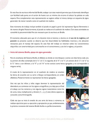 36
EDUCACIÓN INCLUSIVAY RECURSOS PARA LA ENSEÑANZA
En esta fase de escritura informal del Braille,trabajar con este material permite que el alumnado identifique
con facilidad cada punto en el cartón de huevo con un mínimo de errores al colocar las pelotas en cada
espacio. Para complementar esta representación se sugiere utilizar al mismo tiempo un esquema de signo
generador de menor tamaño como el cuadratín de madera.
Este momento de trabajo incluye también el picado en papel a partir de representar figuras libremente o
de manera dirigida.Posteriormente,el picado se realiza en el cuadratín de madera.Con estas actividades se
consolida la psicomotricidad fina tan necesaria para la escritura en Braille.
El momento adecuado para que el o la docente inicie al alumno o alumna en el uso de la regleta y el
punzón se presenta cuando se observa que han desarrollado las habilidades motrices y de ubicación
necesarias para el manejo del espacio. En esta fase del trabajo se retoman todos los conocimientos
adquiridos con anterioridad para concretarlos en el conocimiento y uso de la regleta y el punzón.
Inicio del sistema Braille, apoyo de signo generador	
Para la enseñanza del Sistema Braille, el alfabeto se divide en tres bloques o series con diez letras cada una.
La primera de ellas contempla de la “a” a la “j”, la segunda, de la “k” a la “t” y la tercera de la “u” a la “z” (a
la “ü” -letra u con diéresis-, a la “ñ” y a la “w” se les conoce como letras agregadas y no corresponden a
ninguna serie).
	
A través de la representación en el cuadratín de madera se enseñan
las letras de acuerdo con su serie o bloque correspondiente, en orden
alfabético. Posteriormente se representan las letras agregadas.
Una vez que los niños y niñas ciegos dominan la representación del
abecedario, se comienza con los signos ortográficos y se deja para el final
el trabajo con los números y con algunos signos matemáticos como los
de suma, resta, multiplicación y división (+, -, x y /) este último aspecto es
conocido como Aritmografía.
Cada vez que se inicia la enseña de una serie de letras o números, se
realizan ejercicios para su ejecución y apropiación ya que, evidentemente,
la práctica constante del sistema Braille facilita su perfeccionamiento.
 