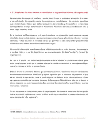 37
Estrategias Específicas y Diversificadas para la atención educativa de alumnos y alumnas con discapacidad
4.2.2. Enseñanza del ábaco Kramer: accesibilidad en la adquisición del número y sus operaciones
La capacitación docente para la enseñanza y uso del ábaco Kramer, se sustenta en la intención de proveer
a los profesionales de educación especial de conocimientos metodológicos y de estrategias específicas
que orienten el uso del ábaco para facilitar la adquisición de contenidos y el desarrollo de competencias
correspondientes al campo de formación de Pensamiento Matemático de la educación básica en niñas y
niños ciegos o con baja visión.
En la ciencia de las Matemáticas, es en la que el estudiante con discapacidad visual encuentra mayores
dificultades de aprendizaje debido a que su enseñanza amerita del uso y aplicación de métodos y técnicas
abstractas, y ellos requieren de métodos activos que permitan no sólo comprender procedimientos
matemáticos sino también desarrollar su razonamiento lógico.
Un material indispensable para el desarrollo de habilidades matemáticas en los alumnos y alumnas ciegos
o con baja visión, es el uso del ábaco Kramer que es una adaptación del ábaco “soroban” o “soroba” de
origen japonés.
En 1948 el Sr. Joaquín Lima de Moraes (Brasil) adapta el ábaco “soroban” al colocarle una base de goma
entre éste y la mesa o la caja que lo contiene, para que las cuentas no se muevan, se mantengan en el lugar
que se les coloca y se facilite su lectura al tacto.
El ábaco Kramer es un material didáctico que permite a los alumnos y las alumnas descubrir las relaciones
fundamentales del sistema de numeración y algunos algoritmos para la resolución de problemas.Ya que
es una material de uso sencillo y que se puede adquirir con facilidad, es un recurso didáctico idóneo
para abordar contenidos del campo de formación de Pensamiento Matemático no sólo con el alumno o
alumna ciego sino con todos los estudiantes. Esto permite al docente diversificar las actividades y hacerlas
interesantes y atractivas.
Su uso requiere de un conocimiento previo de las propiedades del sistema de numeración decimal, por lo
que se recomienda implementarlo cuando el niño o la niña hayan consolidado el concepto de número, así
como las reglas del valor posicional10
.
10. SEP-DEE 2002. Estrategias Didácticas. Los Ábacos. Instrumentos Didácticos. México: SEP-DEE.
 