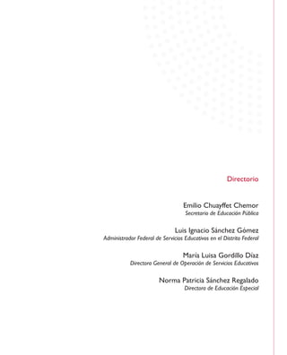 Directorio
Emilio Chuayffet Chemor
Secretario de Educación Pública
Luis Ignacio Sánchez Gómez
Administrador Federal de Servicios Educativos en el Distrito Federal
María Luisa Gordillo Díaz
Directora General de Operación de Servicios Educativos
Norma Patricia Sánchez Regalado
Directora de Educación Especial
 
