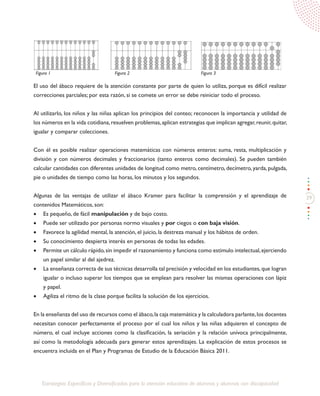 39
Estrategias Específicas y Diversificadas para la atención educativa de alumnos y alumnas con discapacidad
El uso del ábaco requiere de la atención constante por parte de quien lo utiliza, porque es difícil realizar
correcciones parciales; por esta razón, si se comete un error se debe reiniciar todo el proceso.
Al utilizarlo, los niños y las niñas aplican los principios del conteo; reconocen la importancia y utilidad de
los números en la vida cotidiana,resuelven problemas,aplican estrategias que implican agregar,reunir,quitar,
igualar y comparar colecciones.
Con él es posible realizar operaciones matemáticas con números enteros: suma, resta, multiplicación y
división y con números decimales y fraccionarios (tanto enteros como decimales). Se pueden también
calcular cantidades con diferentes unidades de longitud como metro, centímetro, decímetro, yarda, pulgada,
pie o unidades de tiempo como las horas, los minutos y los segundos.
Algunas de las ventajas de utilizar el ábaco Kramer para facilitar la comprensión y el aprendizaje de
contenidos Matemáticos, son:
•	 Es pequeño, de fácil manipulación y de bajo costo.
•	 Puede ser utilizado por personas normo visuales y por ciegos o con baja visión.
•	 Favorece la agilidad mental, la atención, el juicio, la destreza manual y los hábitos de orden.
•	 Su conocimiento despierta interés en personas de todas las edades.
•	 Permite un cálculo rápido,sin impedir el razonamiento y funciona como estimulo intelectual,ejerciendo
un papel similar al del ajedrez.
•	 La enseñanza correcta de sus técnicas desarrolla tal precisión y velocidad en los estudiantes,que logran
igualar o incluso superar los tiempos que se emplean para resolver las mismas operaciones con lápiz
y papel.
•	 Agiliza el ritmo de la clase porque facilita la solución de los ejercicios.
En la enseñanza del uso de recursos como el ábaco,la caja matemática y la calculadora parlante,los docentes
necesitan conocer perfectamente el proceso por el cual los niños y las niñas adquieren el concepto de
número, el cual incluye acciones como la clasificación, la seriación y la relación unívoca principalmente,
así como la metodología adecuada para generar estos aprendizajes. La explicación de estos procesos se
encuentra incluida en el Plan y Programas de Estudio de la Educación Básica 2011.
Figura 1 Figura 2 Figura 3
 