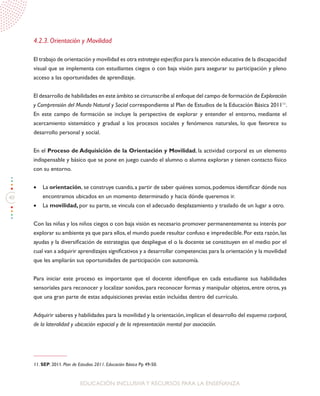 40
EDUCACIÓN INCLUSIVAY RECURSOS PARA LA ENSEÑANZA
4.2.3. Orientación y Movilidad
El trabajo de orientación y movilidad es otra estrategia específica para la atención educativa de la discapacidad
visual que se implementa con estudiantes ciegos o con baja visión para asegurar su participación y pleno
acceso a las oportunidades de aprendizaje.
El desarrollo de habilidades en este ámbito se circunscribe al enfoque del campo de formación de Exploración
y Comprensión del Mundo Natural y Social correspondiente al Plan de Estudios de la Educación Básica 201111
.
En este campo de formación se incluye la perspectiva de explorar y entender el entorno, mediante el
acercamiento sistemático y gradual a los procesos sociales y fenómenos naturales, lo que favorece su
desarrollo personal y social.
En el Proceso de Adquisición de la Orientación y Movilidad, la actividad corporal es un elemento
indispensable y básico que se pone en juego cuando el alumno o alumna exploran y tienen contacto físico
con su entorno.
•	 La orientación, se construye cuando,a partir de saber quiénes somos,podemos identificar dónde nos
encontramos ubicados en un momento determinado y hacia dónde queremos ir.
•	 La movilidad, por su parte, se vincula con el adecuado desplazamiento y traslado de un lugar a otro.
Con las niñas y los niños ciegos o con baja visión es necesario promover permanentemente su interés por
explorar su ambiente ya que para ellos,el mundo puede resultar confuso e impredecible.Por esta razón,las
ayudas y la diversificación de estrategias que despliegue el o la docente se constituyen en el medio por el
cual van a adquirir aprendizajes significativos y a desarrollar competencias para la orientación y la movilidad
que les ampliarán sus oportunidades de participación con autonomía.
Para iniciar este proceso es importante que el docente identifique en cada estudiante sus habilidades
sensoriales para reconocer y localizar sonidos, para reconocer formas y manipular objetos, entre otros, ya
que una gran parte de estas adquisiciones previas están incluidas dentro del currículo.
Adquirir saberes y habilidades para la movilidad y la orientación,implican el desarrollo del esquema corporal,
de la lateralidad y ubicación espacial y de la representación mental por asociación.
11. SEP. 2011. Plan de Estudios 2011. Educación Básica Pp 49-50.
 