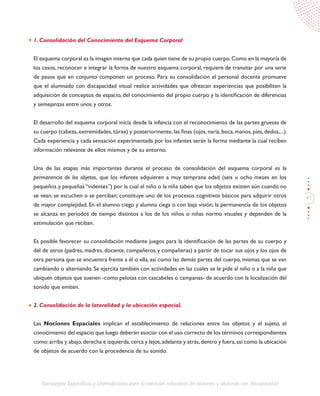41
Estrategias Específicas y Diversificadas para la atención educativa de alumnos y alumnas con discapacidad
1. Consolidación del Conocimiento del Esquema Corporal
El esquema corporal es la imagen interna que cada quien tiene de su propio cuerpo.Como en la mayoría de
los casos, reconocer e integrar la forma de nuestro esquema corporal, requiere de transitar por una serie
de pasos que en conjunto componen un proceso. Para su consolidación el personal docente promueve
que el alumnado con discapacidad visual realice actividades que ofrezcan experiencias que posibiliten la
adquisición de conceptos de espacio, del conocimiento del propio cuerpo y la identificación de diferencias
y semejanzas entre unos y otros.
El desarrollo del esquema corporal inicia desde la infancia con el reconocimiento de las partes gruesas de
su cuerpo (cabeza, extremidades, tórax) y posteriormente, las finas (ojos, nariz, boca, manos, pies, dedos,...).
Cada experiencia y cada sensación experimentada por los infantes serán la forma mediante la cual reciben
información relevante de ellos mismos y de su entorno.
Una de las etapas más importantes durante el proceso de consolidación del esquema corporal es la
permanencia de los objetos, que los infantes adquieren a muy temprana edad (seis u ocho meses en los
pequeños y pequeñas “videntes”) por la cual el niño o la niña saben que los objetos existen aún cuando no
se vean, se escuchen o se perciban; constituye uno de los procesos cognitivos básicos para adquirir otros
de mayor complejidad. En el alumno ciego y alumna ciega o con baja visión, la permanencia de los objetos
se alcanza en periodos de tiempo distintos a los de los niños o niñas normo visuales y dependen de la
estimulación que reciban.
Es posible favorecer su consolidación mediante juegos para la identificación de las partes de su cuerpo y
del de otros (padres, madres, docente, compañeros y compañeras) a partir de tocar sus ojos y los ojos de
otra persona que se encuentra frente a él o ella, así como las demás partes del cuerpo, mismas que se van
cambiando o alternando. Se ejercita también con actividades en las cuales se le pide al niño o a la niña que
ubiquen objetos que suenen -como pelotas con cascabeles o campanas- de acuerdo con la localización del
sonido que emiten.
2. Consolidación de la lateralidad y la ubicación espacial.
Las Nociones Espaciales implican el establecimiento de relaciones entre los objetos y el sujeto, el
conocimiento del espacio que luego deberán asociar con el uso correcto de los términos correspondientes
como:arriba y abajo,derecha e izquierda,cerca y lejos,adelante y atrás,dentro y fuera,así como la ubicación
de objetos de acuerdo con la procedencia de su sonido.
 