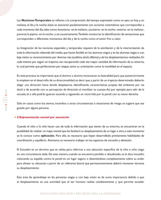 42
EDUCACIÓN INCLUSIVAY RECURSOS PARA LA ENSEÑANZA
Las NocionesTemporales se refieren a la comprensión del tiempo expresado como un ayer,un hoy y un
mañana, el día y la noche; éstas se asociarán paulatinamente con acciones sistemáticas que correspondan a
cada momento del día,tales como:levantarse -en la mañana-,acostarse -en la noche-,vestirse -en la mañana-,
ponerse la pijama -en la noche- y así sucesivamente.También involucran la identificación de sensaciones que
corresponden a diferentes momentos del día y de la noche como el sentir frío o calor.
La Integración de las nociones espaciales y temporales requiere de la asimilación y de la interiorización de
toda la información obtenida del medio,que hacen factible en los alumnos ciegos y en las alumnas ciegas o con
baja visión,su reconocimiento por diversas vías (auditiva,táctil,olfativa) y de los desplazamientos realizados.En
cada intento por seguir un trayecto,van recuperando cada vez mayor cantidad de información de su entorno,
lo cual permite que perfeccionen por etapas, tanto su orientación como la movilidad en el espacio.
En este proceso,es importante que el alumno o alumna reconozcan su lateralidad para que posteriormente
la empleen en el desarrollo de su direccionalidad;es decir que,a partir de un trayecto determinado deberán
elegir una dirección hacia donde desplazarse, identificando características propias del ambiente por vía
táctil o de acuerdo con su percepción de dirección al movilizar su cuerpo.Así por ejemplo para salir de la
escuela, él o ella podrán guiarse tocando y siguiendo un recorrido por la pared con su mano derecha.
Sólo en casos como los sismos, incendios u otras circunstancias o situaciones de riesgo, se sugiere que sea
guiado por alguna persona.
3.Representación mental por asociación
Cuando el niño o la niña hacen uso de toda la información que tienen de su entorno, se encuentran en la
posibilidad de realizar un mapa mental que les facilitará su desplazamiento de un lugar a otro,a este momento
se le conoce como aplicación. Para ello, es necesario que hayan desarrollado previamente habilidades de
coordinación y equilibrio. Asimismo, es necesario trabajar en los aspectos de encuadre y alineación.
El Encuadre es un término que se utiliza para referirse a una ubicación específica de la niña o niño ciego
en una circunstancia dada. De esta manera, cuando se encuentra perdido o desubicado, se le dice encuadre,
colocando su espalda contra la pared en un lugar seguro o deteniéndose completamente sobre su andar
para alinear su ubicación a partir de un referente lateral que permanentemente deberá mantener durante
su desplazamiento.
Esta área de aprendizaje en las personas ciegas o con baja visión es de suma importancia debido a que
el desplazamiento es una actividad que el ser humano realiza cotidianamente y que permite acceder
 