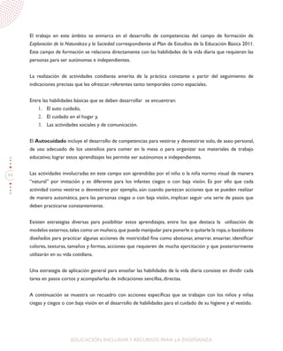44
EDUCACIÓN INCLUSIVAY RECURSOS PARA LA ENSEÑANZA
El trabajo en este ámbito se enmarca en el desarrollo de competencias del campo de formación de
Exploración de la Naturaleza y la Sociedad correspondiente al Plan de Estudios de la Educación Básica 2011.
Este campo de formación se relaciona directamente con las habilidades de la vida diaria que requieren las
personas para ser autónomas e independientes.
La realización de actividades cotidianas amerita de la práctica constante a partir del seguimiento de
indicaciones precisas que les ofrezcan referentes tanto temporales como espaciales.
Entre las habilidades básicas que se deben desarrollar se encuentran:
1.	 El auto cuidado,
2.	 El cuidado en el hogar y,
3.	 Las actividades sociales y de comunicación.
El Autocuidado incluye el desarrollo de competencias para vestirse y desvestirse solo, de aseo personal,
de uso adecuado de los utensilios para comer en la mesa o para organizar sus materiales de trabajo
educativo; lograr estos aprendizajes les permite ser autónomos e independientes.
Las actividades involucradas en este campo son aprendidas por el niño o la niña normo visual de manera
“natural” por imitación y es diferente para los infantes ciegos o con baja visión. Es por ello que cada
actividad como vestirse o desvestirse por ejemplo, aún cuando parezcan acciones que se pueden realizar
de manera automática, para las personas ciegas o con baja visión, implican seguir una serie de pasos que
deben practicarse constantemente.
Existen estrategias diversas para posibilitar estos aprendizajes, entre los que destaca la utilización de
modelos externos,tales como un muñeco,que pueda manipular para ponerle o quitarle la ropa,o bastidores
diseñados para practicar algunas acciones de motricidad fina como abotonar, amarrar, ensartar, identificar
colores, texturas, tamaños y formas, acciones que requieren de mucha ejercitación y que posteriormente
utilizarán en su vida cotidiana.
Una estrategia de aplicación general para enseñar las habilidades de la vida diaria consiste en dividir cada
tarea en pasos cortos y acompañarlas de indicaciones sencillas, directas.
A continuación se muestra un recuadro con acciones específicas que se trabajan con los niños y niñas
ciegas y ciegos o con baja visión en el desarrollo de habilidades para el cuidado de su higiene y el vestido.
 