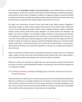 46
EDUCACIÓN INCLUSIVAY RECURSOS PARA LA ENSEÑANZA
En el desarrollo de actividades sociales y de comunicación, resulta fundamental que los alumnos y
alumnas ciegas o con baja visión,escuchen las descripciones verbales realizadas por diferentes personajes y
que les aporten el mayor número de detalles con respecto a los lugares,los objetos y las personas.También
es importante que realicen actividades que pongan en juego prácticas kinestésicas (de sensación o percepción
del movimiento) y de experimentación táctil para llegar al conocimiento de las cosas.
Para lograr este conocimiento, el alumno normo visual puede utilizar dibujos impresos, fotografías o
esquemas de un lugar, una región natural, un objeto, animal o persona. Con el alumno ciego con baja visión
se recurre al uso de maquetas que pueden contener muestras originales de árboles o plantas con diferentes
tamaños, colores, texturas, olores, formas, mapas adaptados o en relieve, animales vivos, disecados o de
plástico con texturas semejantes a las verdaderas, modelos anatómicos y hasta sabores para brindarle
a los estudiantes un aprendizaje significativo del contenido que se está trabajando.Todo lo anterior será
“recorrido”,tocado,olido,etc,por la persona ciega para un mejor conocimiento de los objetos de referencia.
Cuando los objetos de estudio sean mapas, por ejemplo de la República Mexicana, se recomienda utilizar
también comida típica o tradicional del estado que se estudia. Esta actividad beneficia el conocimiento y
discriminación de alimentos con características específicas y se asocian con sus lugares de procedencia o
de uso frecuente.
Además de estimular los diferentes tipos de percepciones, sensaciones y experiencias en los estudiantes
ciegos y ciegas y con baja visión, estas acciones también aportan beneficios para todo el grupo, debido a
que se estimulan los estilos de aprendizajes tanto visual, como auditivo y kinestésico.
Mantener un orden en los materiales y los objetos de la casa y de la escuela,es una práctica importantísima
que ofrece a los niños y niñas la posibilidad de identificar su permanencia y de tomarla como referencia en
su orientación y movilidad.
4.3. La Práctica entreVarios, estrategia metodológica para la atención educativa de alumnos en
situación de autismo
Práctica entreVarios es un método que en el contexto educativo de los servicios de la Dirección de Educación
Especial, se constituye en una estrategia específica ética, comunicativa e inclusiva para la atención de niños,
niñas y jóvenes en situación de autismo y, al mismo tiempo, representa una estrategia diversificada a través
de la cual se reconoce el valor de la construcción de“ambientes normados y estructurados” que posibilitan
climas escolares y áulicos propicios para el trabajo educativo y el aprendizaje.
 