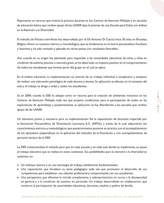 47
Estrategias Específicas y Diversificadas para la atención educativa de alumnos y alumnas con discapacidad
Representa un recurso que orienta la práctica docente en los Centros de Atención Múltiple y en escuelas
de educación básica que reciben apoyo de las USAER bajo la premisa de una Escuela paraTodos con énfasis
en la Atención a la Diversidad.
El método de Práctica entreVarios fue desarrollado por el Dr.Antonio Di Ciaccia hace 30 años en Bruselas,
Bélgica; ofrece un sustento teórico y metodológico que se fundamenta en la teoría psicoanalítica freudiana
y lacaniana y ha sido revisado y aplicado en varios países con resultados favorables.
Aún cuando en su origen fue planteado para responder a las necesidades educativas de niños y niñas en
condición de autismo,psicosis o neurosis grave,se ha observado un impacto positivo en el comportamiento
de todos los estudiantes que forman parte del grupo en el cual se aplica.
En el ámbito educativo, su implementación no amerita de un trabajo individual o terapéutico y tampoco
de realizar una valoración psicológica de cada alumno y alumna. Su aplicación se efectúa en el contexto del
aula y el trabajo se dirige a todas y todos los estudiantes.
Es en 2004, cuando la DEE lo adopta como un recurso para la creación de ambientes inclusivos en los
Centros de Atención Múltiple, toda vez que propicia condiciones para la participación de todos en las
experiencias de aprendizaje y paulatinamente, su aplicación se fue difundiendo a las escuelas que reciben
apoyo de las USAER.
Un elemento previo y necesario para su implementación fue la capacitación de docentes impartida por
la Asociación Psicoanalítica de Orientación Lacaniana, A.C. (APOL), a través de la cual adquirieron los
conocimientos teóricos y metodológicos que posteriormente pusieron en práctica con el acompañamiento
de los operadores (especialistas en la aplicación del método) de la Asociación y con acompañamiento de
personal técnico de la DEE.
La DEE institucionaliza el método para que en cada escuela y en cada aula donde se implemente, se ajuste
al trabajo educativo que se realiza en estos contextos. Sus posibilidades para la atención a la diversidad se
sustentan en:
•	 Un enfoque teórico y en una estrategia de trabajo sólidamente fundamentados.
•	 Una capacitación que fortalece su tarea pedagógica toda vez que promueve el desarrollo de sus
competencias para establecer una relación profesional y comprometida con sus estudiantes.
•	 Una perspectiva que difumina la mirada complaciente y sobreprotectora en torno a la discapacidad
en general y a la condición de autismo en particular. Un trabajo desarrollado en colaboración, que
involucra la participación de autoridades educativas, docentes, madres y padres de familia.
 