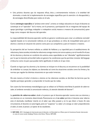 48
EDUCACIÓN INCLUSIVAY RECURSOS PARA LA ENSEÑANZA
•	 Una práctica docente que da respuesta eficaz, ética y eminentemente inclusiva a la totalidad del
alumnado, a través de la implementación de estrategias específicas para la atención a la discapacidad y
de estrategias diversificadas para todos en el aula.
Como estrategia específica, la “práctica entre varios”, orienta un trabajo educativo en el que el docente se
constituye en el “operador” de la misma, con la presencia y participación de un integrante del equipo de
apoyo (psicólogo o psicóloga, trabajador o trabajadora social, maestro o maestra de comunicación), quien
funge como receptor del discurso del operador.
La responsabilidad del docente-operador estriba en generar condiciones para crear un ambiente normado/
regulado basado en la comunicación indirecta, en el que prevalezca un clima de tranquilidad tanto para el
alumno o alumna en situación de autismo como para sus compañeros y para el maestro o maestra.
Su perspectiva del ser humano enfatiza su calidad de hablante y su capacidad para el establecimiento de
relaciones y lazos sociales,incluidas las relaciones consigo mismo,con otros sujetos y con el mundo.En el caso
de los alumnos y alumnas en condición de autismo, estas capacidades se ven “afectadas” significativamente
por lo que la intención primordial radica en generar las condiciones que les permitan transitar del lenguaje
al discurso como vía para que puedan darle significado al medio en el que viven.
Cuando se logra que los alumnos y las alumnas se incluyan en el discurso, se encuentran en la posibilidad
de simbolizar su cuerpo, los objetos, sus demandas así como las situaciones sociales como los límites y las
normas que regulan las distintas situaciones en que están inmersos.
De esta manera, al incluir al alumno o alumna en las relaciones sociales, se derriban las barreras que les
impiden participar, aprender y comprender el mundo que les rodea.
Son cuatro las herramientas metodológicas que se utilizan en la Práctica entreVarios: la posición de saber-no-
saber, el ambiente normado, la comunicación indirecta y la atención distraída del docente12
.
La posición de saber-no-saber, alude a la postura que el docente-operador asume ante sus alumnas y
sus alumnos en un momento determinado. Posicionarse en el no saber permite al docente estar abierto
ante el alumnado, manifestar interés en el saber que ellos poseen y en lo que dicen o hacen. En esta
circunstancia, el docente se autorregula, pone en “suspenso” su saber y le otorga un valor preponderante
al saber, al sentir, al pensar y al opinar de los estudiantes.
12. SEP-DEE. 2011. Estrategias de Intervención para la Atención a la Diversidad en el Marco para la Convivencia Escolar. Intervención
en casos de acoso escolar (bullying). Práctica entreVarios. México: SEP-DEE.
 