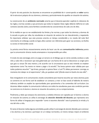 49
Estrategias Específicas y Diversificadas para la atención educativa de alumnos y alumnas con discapacidad
A partir de esta posición, los docentes se encuentran en posibilidad de ir construyendo un saber acerca
de la estructura psíquica de sus alumnos y alumnas y particularmente de aquellos en situación de autismo.
La construcción de un ambiente normado amerita que el docente-operador explicite la relevancia de
las reglas y normas sociales y que promueva que todos la respeten. Estas reglas deberán definirse en cada
contexto (escolar, áulico, socio-familiar) considerando las características de cada uno de ellos.
En la medida en que se van estableciendo los límites y las normas y que todos los alumnos y alumnas de
la escuela se guían por ellas, los estudiantes en situación de autismo las van descubriendo y respetando.
Es importante enfatizar que este proceso amerita un tiempo considerable y no resulta del todo fácil
concretarlo, sin embargo, cuando se logra, ellos cuentan con referentes para guiar sus acciones y se facilita
su acceso al intercambio social.
La práctica entre Varios necesariamente amerita de hacer uso de una comunicación indirecta puesto
que la comunicación directa resulta amenazante e incomprensible para ellos.
A través de esta estrategia, entra en juego un tercero en el diálogo, que en cierto sentido, conduce a cada
niño y cada niña a reconocer que está gobernado por una fuerza de la cual se desconoce su origen pero
que guía su actuar. De esta manera y de acuerdo con la circunstancia que se está viviendo se emplean
expresiones como:“las manos no vienen a pegar a la escuela”;“las bocas quieren estar calladas para que
todos podamos escuchar” “oye brazo, ¿porqué te quieres llevar a Luis? Tú debes permanecer conmigo, es
momento de trabajar en el experimento”, silla, ¿te quedaste sola? ¿Dónde estará el dueño de esta silla?”.
Esta triangulación en la comunicación, resulta contundente para hacerse escuchar por estos alumnos, pues
se convierte en una forma sutil de establecer un contacto y crear un lazo social; al hablarles de manera
indirecta, también se amplían las oportunidades para aproximarlos a los contenidos del currículum. Los
docentes deben emplear la comunicación indirecta con todos los estudiantes, pues esta condición permite
no centrarse en el alumno o alumna en situación de autismo y en su comportamiento.
Finalmente, y dado que tampoco las atenciones y cuidados directos son captados por el alumno o alumna
en situación de autismo, se utiliza la estrategia de atención distraída del docente, que representa otra
forma de utilizar el lenguaje para responder “como si estuviera distraído” ante la presencia, la mirada y la
voz del niño o niña.
En tanto el docente realiza algunas actividades,puede utilizar la estrategia de atención distraída, para convocar
a los alumnos y las alumnas a participar en un trabajo normando y al mismo tiempo mejora el ambiente
 